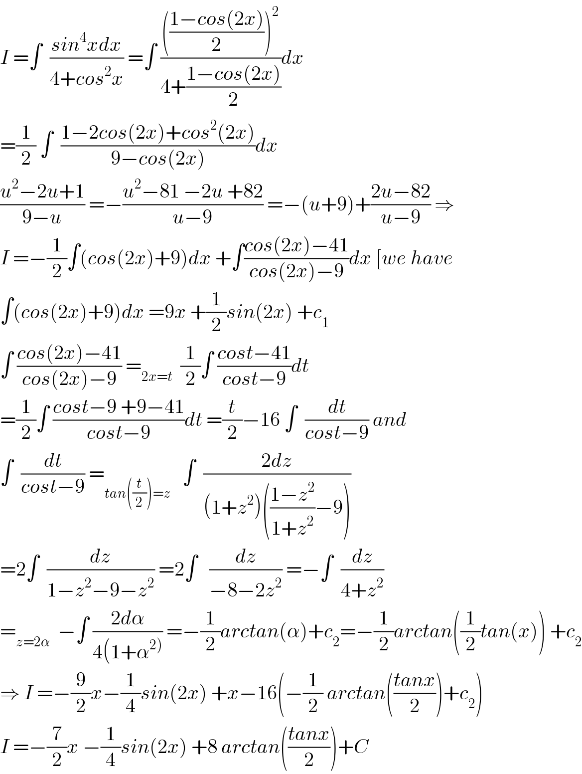 I =∫  ((sin^4 xdx)/(4+cos^2 x)) =∫ (((((1−cos(2x))/2))^2 )/(4+((1−cos(2x))/2)))dx  =(1/2) ∫  ((1−2cos(2x)+cos^2 (2x))/(9−cos(2x)))dx  ((u^2 −2u+1)/(9−u)) =−((u^2 −81 −2u +82)/(u−9)) =−(u+9)+((2u−82)/(u−9)) ⇒  I =−(1/2)∫(cos(2x)+9)dx +∫((cos(2x)−41)/(cos(2x)−9))dx [we have  ∫(cos(2x)+9)dx =9x +(1/2)sin(2x) +c_1   ∫ ((cos(2x)−41)/(cos(2x)−9)) =_(2x=t)   (1/2)∫ ((cost−41)/(cost−9))dt  =(1/2)∫ ((cost−9 +9−41)/(cost−9))dt =(t/2)−16 ∫  (dt/(cost−9)) and  ∫  (dt/(cost−9)) =_(tan((t/2))=z)    ∫  ((2dz)/((1+z^2 )(((1−z^2 )/(1+z^2 ))−9)))  =2∫  (dz/(1−z^2 −9−z^2 )) =2∫   (dz/(−8−2z^2 )) =−∫  (dz/(4+z^2 ))  =_(z=2α)   −∫ ((2dα)/(4(1+α^(2)) )) =−(1/2)arctan(α)+c_2 =−(1/2)arctan((1/2)tan(x)) +c_2   ⇒ I =−(9/2)x−(1/4)sin(2x) +x−16(−(1/2) arctan(((tanx)/2))+c_2 )  I =−(7/2)x −(1/4)sin(2x) +8 arctan(((tanx)/2))+C  