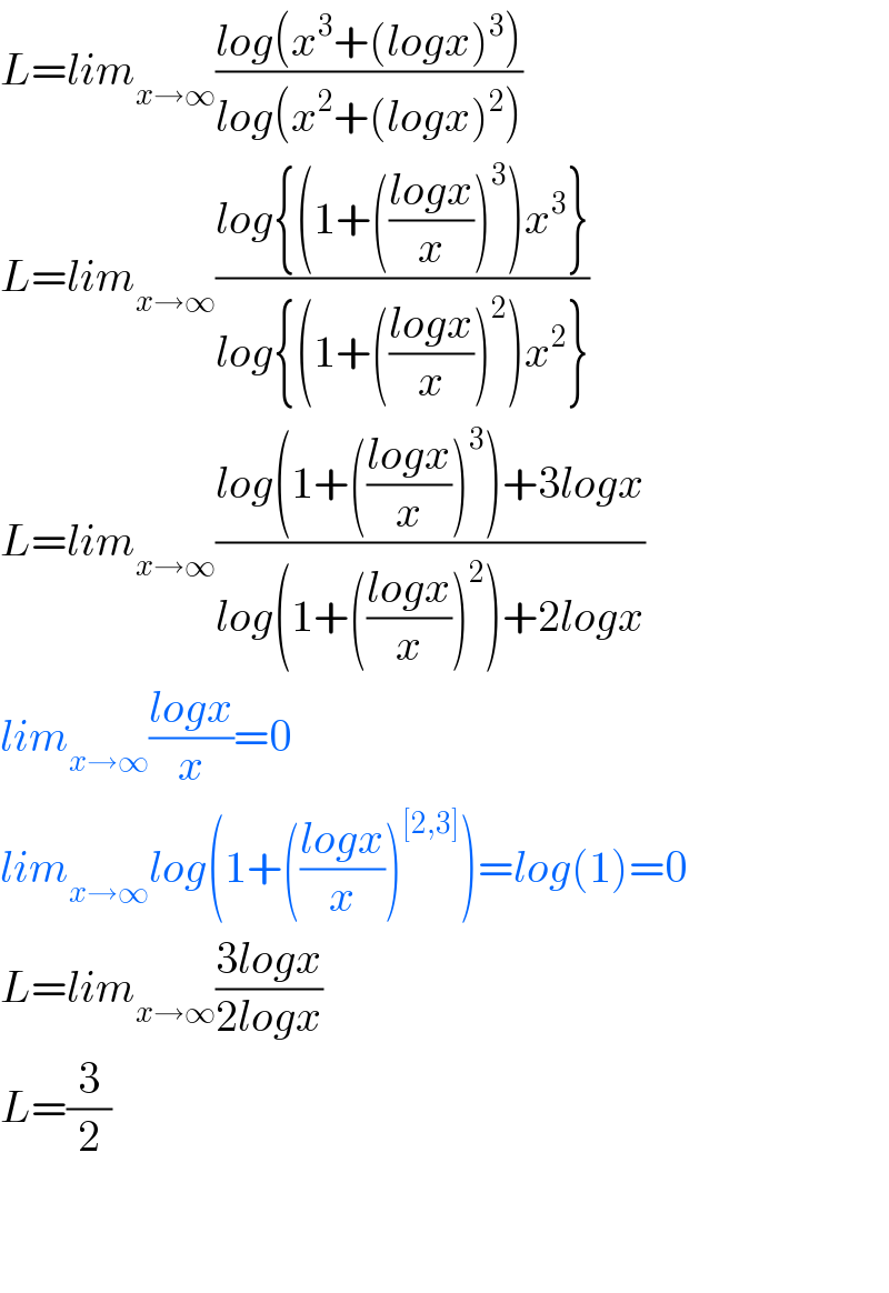 L=lim_(x→∞) ((log(x^3 +(logx)^3 ))/(log(x^2 +(logx)^2 )))  L=lim_(x→∞) ((log{(1+(((logx)/x))^3 )x^3 })/(log{(1+(((logx)/x))^2 )x^2 }))  L=lim_(x→∞) ((log(1+(((logx)/x))^3 )+3logx)/(log(1+(((logx)/x))^2 )+2logx))  lim_(x→∞) ((logx)/x)=0  lim_(x→∞) log(1+(((logx)/x))^([2,3]) )=log(1)=0  L=lim_(x→∞) ((3logx)/(2logx))  L=(3/2)      