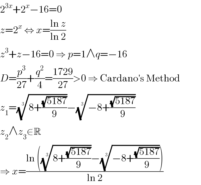 2^(3x) +2^x −16=0  z=2^x  ⇔ x=((ln z)/(ln 2))  z^3 +z−16=0 ⇒ p=1∧q=−16  D=(p^3 /(27))+(q^2 /4)=((1729)/(27))>0 ⇒ Cardano′s Method  z_1 =((8+((√(5187))/9)))^(1/3) −((−8+((√(5187))/9)))^(1/3)   z_2 ∧z_3 ∉R  ⇒ x=((ln (((8+((√(5187))/9)))^(1/3) −((−8+((√(5187))/9)))^(1/3) ))/(ln 2))  
