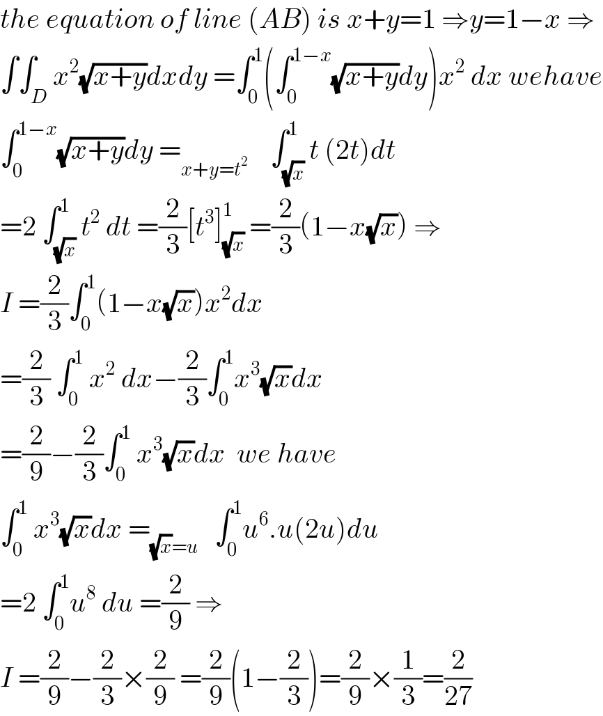 the equation of line (AB) is x+y=1 ⇒y=1−x ⇒  ∫∫_D x^2 (√(x+y))dxdy =∫_0 ^1 (∫_0 ^(1−x) (√(x+y))dy)x^2  dx wehave  ∫_0 ^(1−x) (√(x+y))dy =_(x+y=t^2 )     ∫_(√x) ^1 t (2t)dt  =2 ∫_(√x) ^1 t^2  dt =(2/3)[t^3 ]_(√x) ^1  =(2/3)(1−x(√x)) ⇒  I =(2/3)∫_0 ^1 (1−x(√x))x^2 dx  =(2/3) ∫_0 ^1  x^2  dx−(2/3)∫_0 ^1 x^3 (√x)dx  =(2/9)−(2/3)∫_0 ^1  x^3 (√x)dx  we have  ∫_0 ^1  x^3 (√x)dx =_((√x)=u)    ∫_0 ^1 u^6 .u(2u)du  =2 ∫_0 ^1 u^8  du =(2/9) ⇒  I =(2/9)−(2/3)×(2/9) =(2/9)(1−(2/3))=(2/9)×(1/3)=(2/(27))  