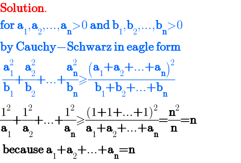 Solution.  for a_1 ,a_2 ,...,a_n >0 and b_1 ,b_2 ,...,b_n >0  by Cauchy−Schwarz in eagle form   (a_1 ^2 /b_1 )+(a_2 ^2 /b_2 )+...+(a_n ^2 /b_n )≥(((a_1 +a_2 +...+a_n )^2 )/(b_1 +b_2 +...+b_n ))  (1^2 /a_1 )+(1^2 /a_2 )+...+(1^2 /a_n )≥(((1+1+...+1)^2 )/(a_1 +a_2 +...+a_n ))=(n^2 /n)=n   because a_1 +a_2 +...+a_n =n  