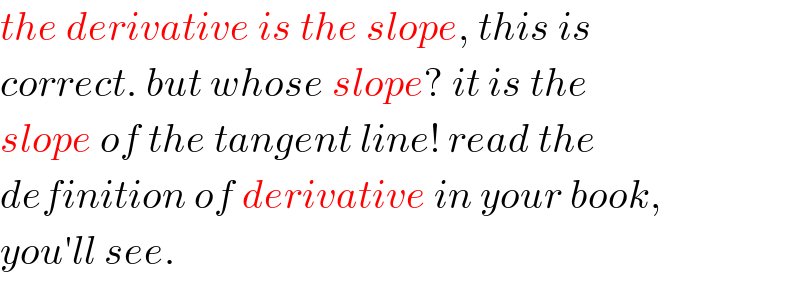 the derivative is the slope, this is  correct. but whose slope? it is the  slope of the tangent line! read the  definition of derivative in your book,  you′ll see.  