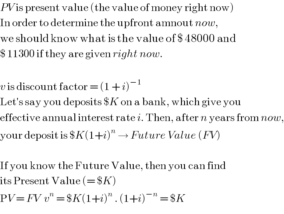PV is present value (the value of money right now)  In order to determine the upfront amnout now,  we should know what is the value of $ 48000 and   $ 11300 if they are given right now.    v is discount factor = (1 + i)^(−1)   Let′s say you deposits $K on a bank, which give you  effective annual interest rate i. Then, after n years from now,  your deposit is $K(1+i)^n  → Future Value (FV)    If you know the Future Value, then you can find  its Present Value (= $K)  PV = FV  v^n  = $K(1+i)^n  . (1+i)^(−n)  = $K  