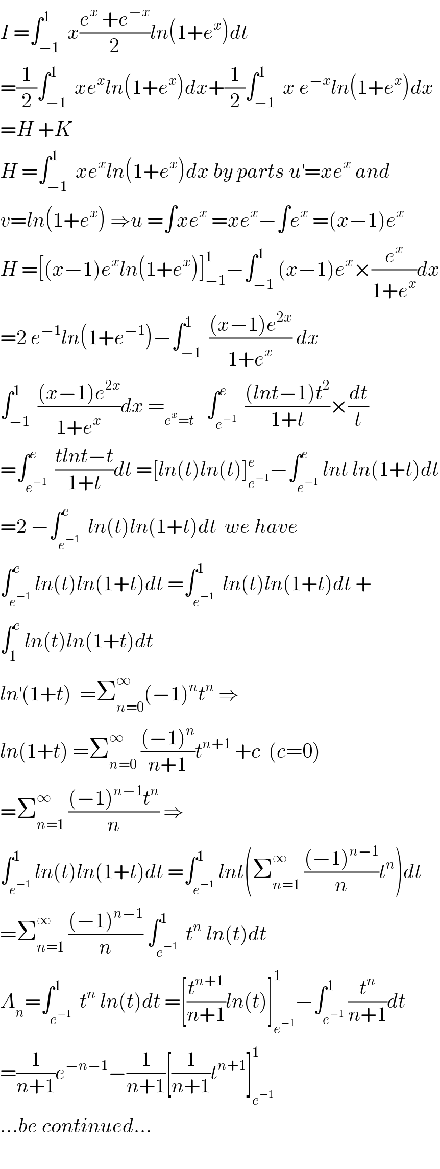 I =∫_(−1) ^1  x((e^x  +e^(−x) )/2)ln(1+e^x )dt  =(1/2)∫_(−1) ^1  xe^x ln(1+e^x )dx+(1/2)∫_(−1) ^1  x e^(−x) ln(1+e^x )dx  =H +K  H =∫_(−1) ^1  xe^x ln(1+e^x )dx by parts u^′ =xe^x  and  v=ln(1+e^x ) ⇒u =∫xe^x  =xe^x −∫e^x  =(x−1)e^x   H =[(x−1)e^x ln(1+e^x )]_(−1) ^1 −∫_(−1) ^1 (x−1)e^x ×(e^x /(1+e^x ))dx  =2 e^(−1) ln(1+e^(−1) )−∫_(−1) ^1  (((x−1)e^(2x) )/(1+e^x )) dx  ∫_(−1) ^1  (((x−1)e^(2x) )/(1+e^x ))dx =_(e^x =t)    ∫_e^(−1)  ^e  (((lnt−1)t^2 )/(1+t))×(dt/t)  =∫_e^(−1)  ^e  ((tlnt−t)/(1+t))dt =[ln(t)ln(t)]_e^(−1)  ^e −∫_e^(−1)  ^e lnt ln(1+t)dt  =2 −∫_e^(−1)  ^e  ln(t)ln(1+t)dt  we have  ∫_e^(−1)  ^e ln(t)ln(1+t)dt =∫_e^(−1)  ^1  ln(t)ln(1+t)dt +  ∫_1 ^e  ln(t)ln(1+t)dt  ln^′ (1+t)  =Σ_(n=0) ^∞ (−1)^n t^n  ⇒  ln(1+t) =Σ_(n=0) ^∞  (((−1)^n )/(n+1))t^(n+1)  +c  (c=0)  =Σ_(n=1) ^∞  (((−1)^(n−1) t^n )/n) ⇒  ∫_e^(−1)  ^1 ln(t)ln(1+t)dt =∫_e^(−1)  ^1 lnt(Σ_(n=1) ^∞  (((−1)^(n−1) )/n)t^n )dt  =Σ_(n=1) ^∞  (((−1)^(n−1) )/n) ∫_e^(−1)  ^1  t^n  ln(t)dt   A_n =∫_e^(−1)  ^1  t^n  ln(t)dt =[(t^(n+1) /(n+1))ln(t)]_e^(−1)  ^1 −∫_e^(−1)  ^1 (t^n /(n+1))dt  =(1/(n+1))e^(−n−1) −(1/(n+1))[(1/(n+1))t^(n+1) ]_e^(−1)  ^1   ...be continued...    