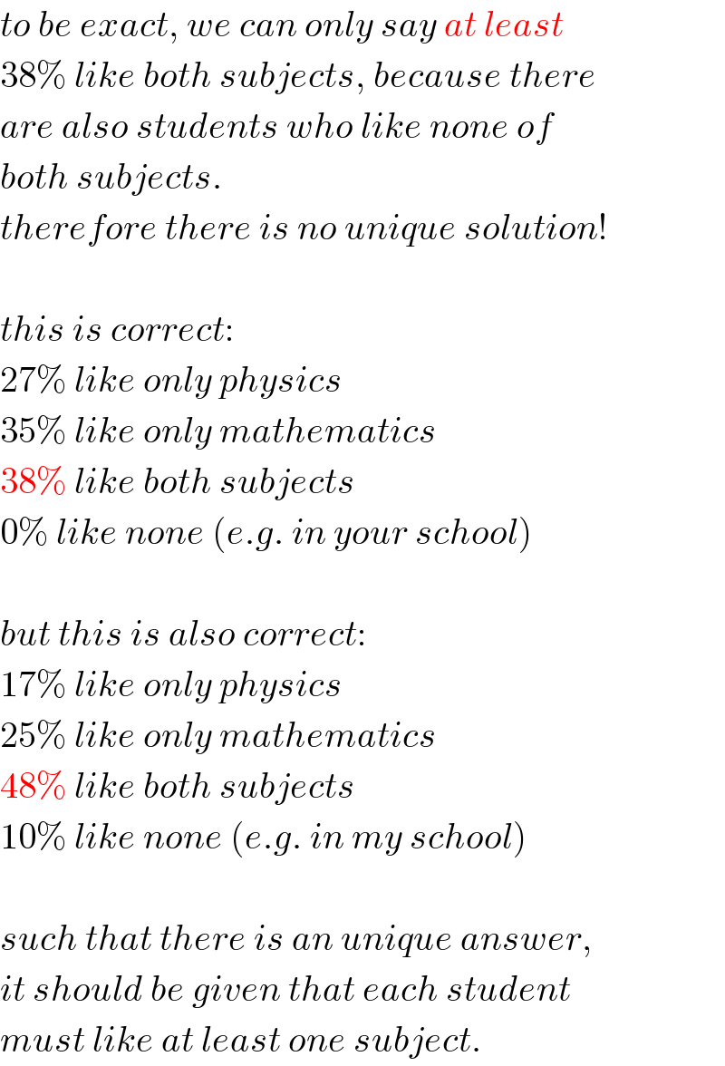 to be exact, we can only say at least  38% like both subjects, because there  are also students who like none of  both subjects.   therefore there is no unique solution!    this is correct:  27% like only physics  35% like only mathematics  38% like both subjects  0% like none (e.g. in your school)    but this is also correct:  17% like only physics  25% like only mathematics  48% like both subjects  10% like none (e.g. in my school)    such that there is an unique answer,  it should be given that each student  must like at least one subject.  