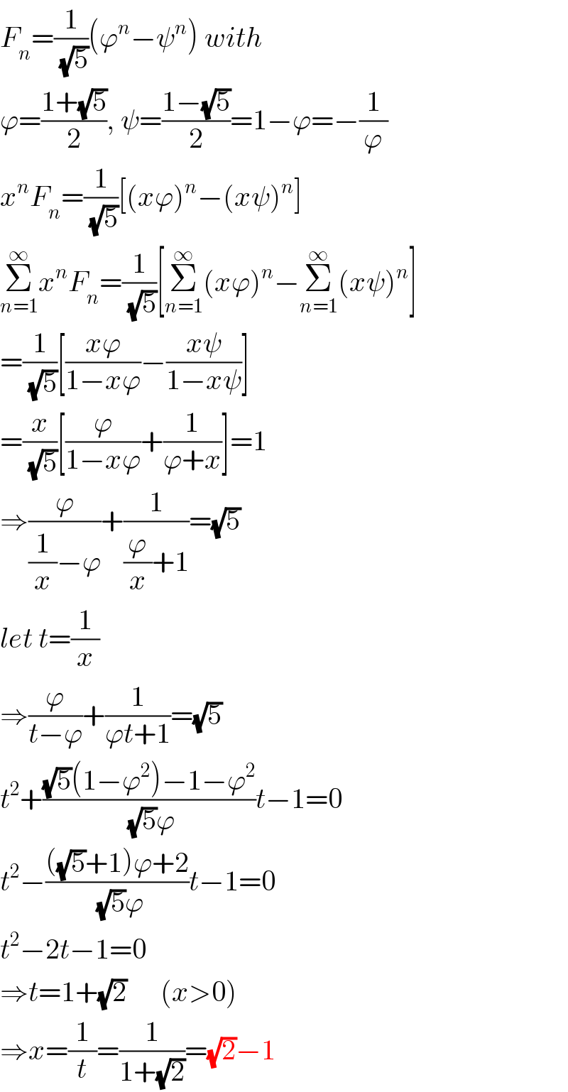 F_n =(1/(√5))(ϕ^n −ψ^n ) with  ϕ=((1+(√5))/2), ψ=((1−(√5))/2)=1−ϕ=−(1/ϕ)  x^n F_n =(1/(√5))[(xϕ)^n −(xψ)^n ]  Σ_(n=1) ^∞ x^n F_n =(1/(√5))[Σ_(n=1) ^∞ (xϕ)^n −Σ_(n=1) ^∞ (xψ)^n ]  =(1/(√5))[((xϕ)/(1−xϕ))−((xψ)/(1−xψ))]  =(x/(√5))[(ϕ/(1−xϕ))+(1/(ϕ+x))]=1  ⇒(ϕ/((1/x)−ϕ))+(1/((ϕ/x)+1))=(√5)  let t=(1/x)  ⇒(ϕ/(t−ϕ))+(1/(ϕt+1))=(√5)  t^2 +(((√5)(1−ϕ^2 )−1−ϕ^2 )/((√5)ϕ))t−1=0  t^2 −((((√5)+1)ϕ+2)/((√5)ϕ))t−1=0  t^2 −2t−1=0  ⇒t=1+(√2)      (x>0)  ⇒x=(1/t)=(1/(1+(√2)))=(√2)−1  