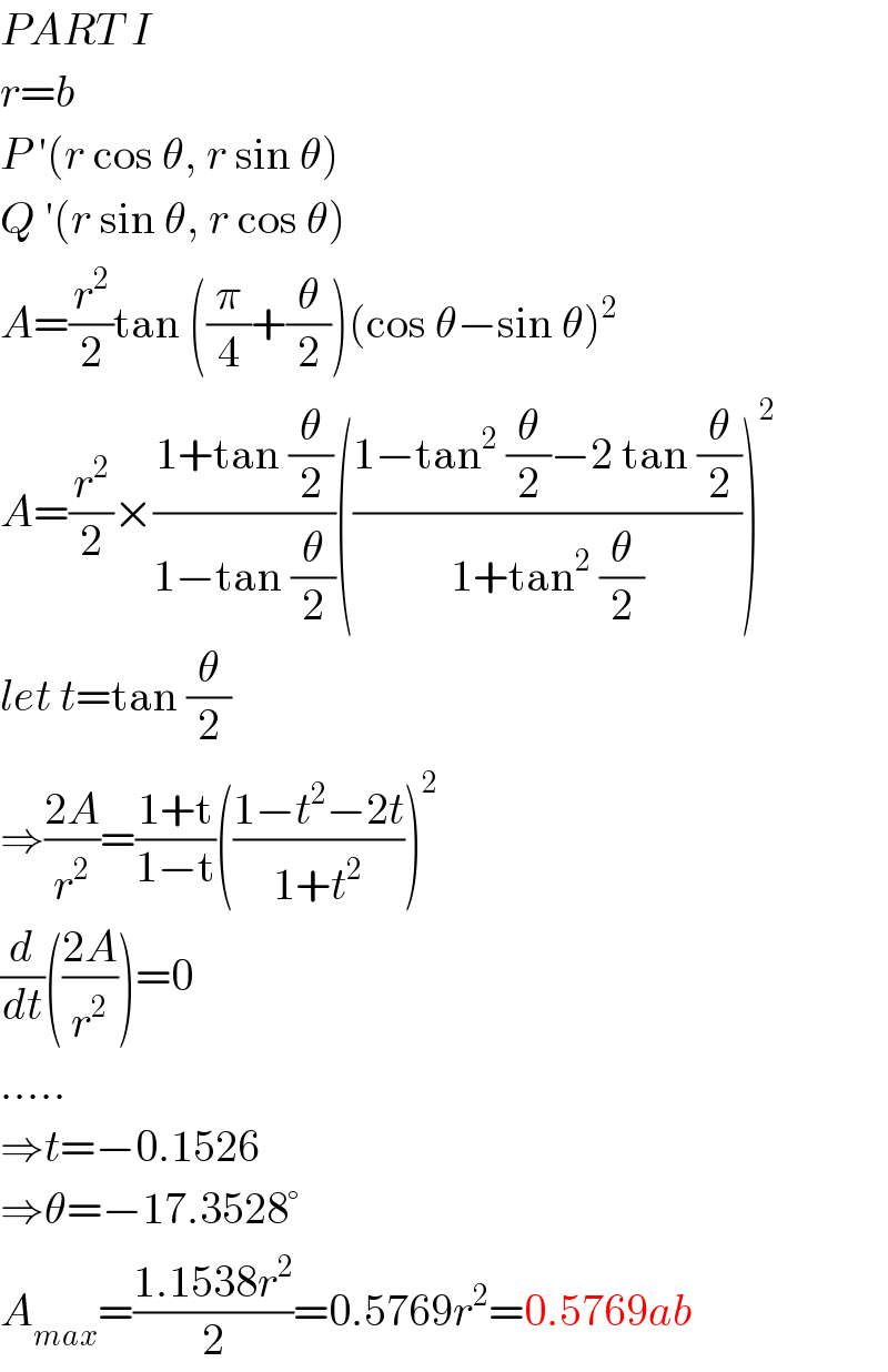 PART I  r=b  P ′(r cos θ, r sin θ)  Q ′(r sin θ, r cos θ)  A=(r^2 /2)tan ((π/4)+(θ/2))(cos θ−sin θ)^2   A=(r^2 /2)×((1+tan (θ/2))/(1−tan (θ/2)))(((1−tan^2  (θ/2)−2 tan (θ/2))/(1+tan^2  (θ/2))))^2   let t=tan (θ/2)  ⇒((2A)/r^2 )=((1+t)/(1−t))(((1−t^2 −2t)/(1+t^2 )))^2   (d/dt)(((2A)/r^2 ))=0  .....  ⇒t=−0.1526  ⇒θ=−17.3528°  A_(max) =((1.1538r^2 )/2)=0.5769r^2 =0.5769ab  
