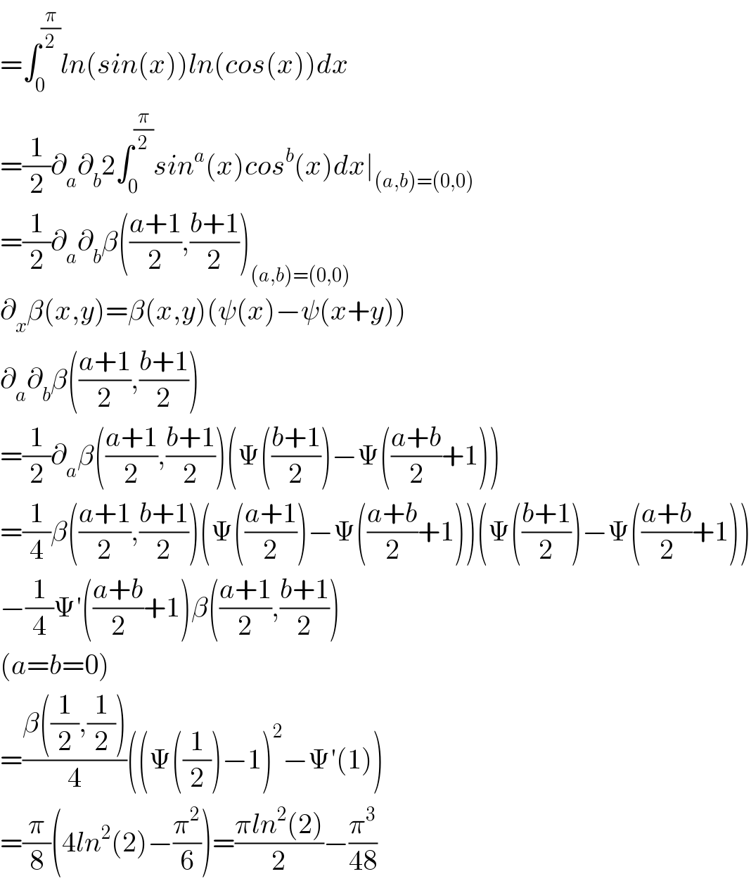 =∫_0 ^(π/2) ln(sin(x))ln(cos(x))dx  =(1/2)∂_a ∂_b 2∫_0 ^(π/2) sin^a (x)cos^b (x)dx∣_((a,b)=(0,0))   =(1/2)∂_a ∂_b β(((a+1)/2),((b+1)/2))_((a,b)=(0,0))   ∂_x β(x,y)=β(x,y)(ψ(x)−ψ(x+y))  ∂_a ∂_b β(((a+1)/2),((b+1)/2))  =(1/2)∂_a β(((a+1)/2),((b+1)/2))(Ψ(((b+1)/2))−Ψ(((a+b)/2)+1))  =(1/4)β(((a+1)/2),((b+1)/2))(Ψ(((a+1)/2))−Ψ(((a+b)/2)+1))(Ψ(((b+1)/2))−Ψ(((a+b)/2)+1))  −(1/4)Ψ′(((a+b)/2)+1)β(((a+1)/2),((b+1)/2))  (a=b=0)  =((β((1/2),(1/2)))/4)((Ψ((1/2))−1)^2 −Ψ′(1))  =(π/8)(4ln^2 (2)−(π^2 /6))=((πln^2 (2))/2)−(π^3 /(48))  