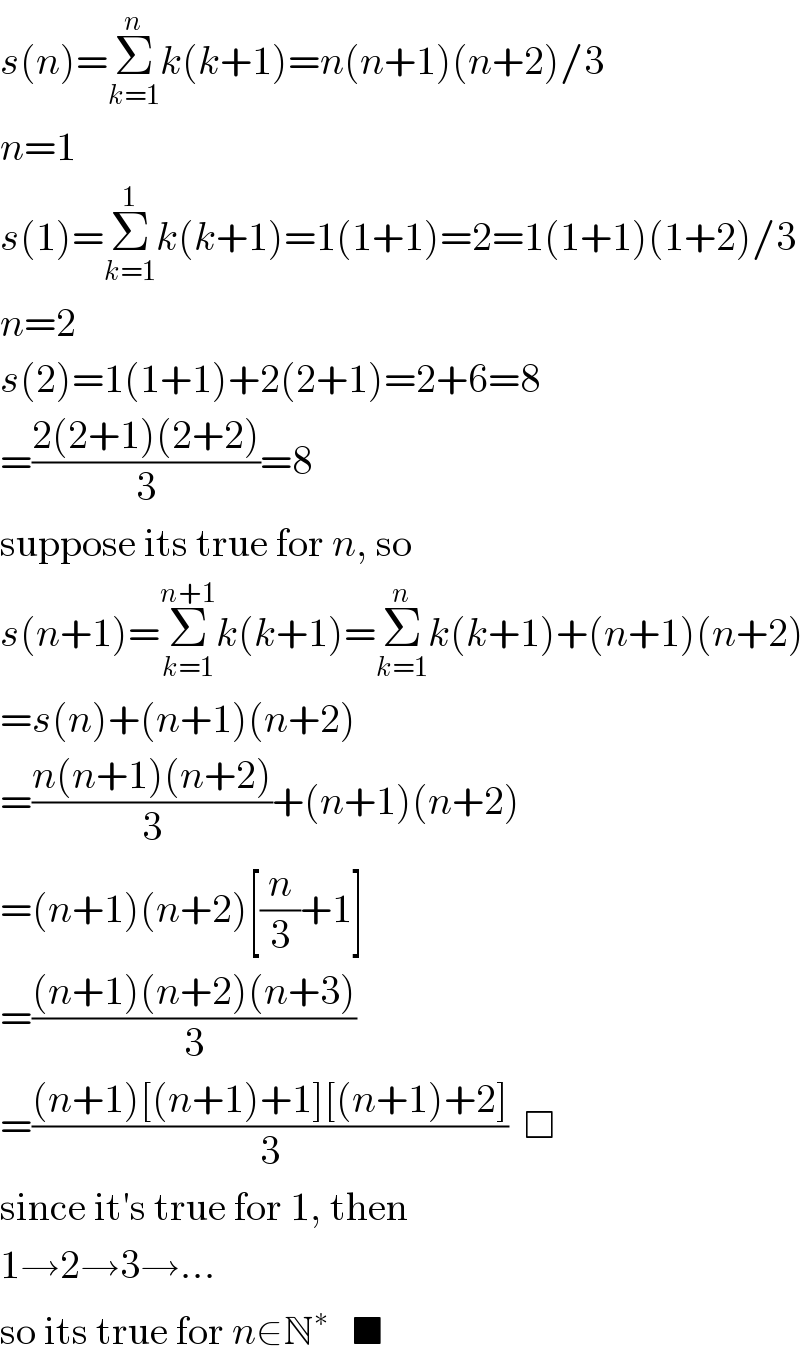 s(n)=Σ_(k=1) ^n k(k+1)=n(n+1)(n+2)/3  n=1  s(1)=Σ_(k=1) ^1 k(k+1)=1(1+1)=2=1(1+1)(1+2)/3  n=2  s(2)=1(1+1)+2(2+1)=2+6=8  =((2(2+1)(2+2))/3)=8  suppose its true for n, so  s(n+1)=Σ_(k=1) ^(n+1) k(k+1)=Σ_(k=1) ^n k(k+1)+(n+1)(n+2)  =s(n)+(n+1)(n+2)  =((n(n+1)(n+2))/3)+(n+1)(n+2)  =(n+1)(n+2)[(n/3)+1]  =(((n+1)(n+2)(n+3))/3)  =(((n+1)[(n+1)+1][(n+1)+2])/3)  □  since it′s true for 1, then  1→2→3→...  so its true for n∈N^∗    ■  