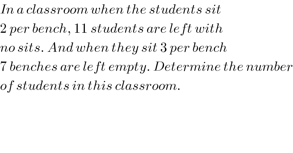 In a classroom when the students sit  2 per bench, 11 students are left with  no sits. And when they sit 3 per bench  7 benches are left empty. Determine the number  of students in this classroom.  