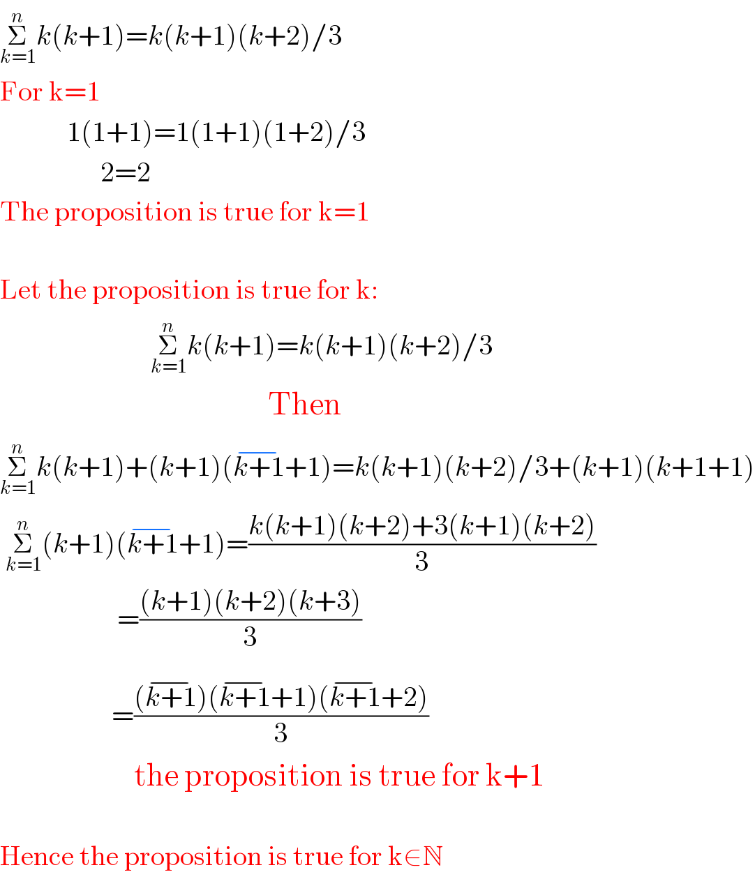 Σ_(k=1) ^n k(k+1)=k(k+1)(k+2)/3  For k=1              1(1+1)=1(1+1)(1+2)/3                    2=2  The proposition is true for k=1    Let the proposition is true for k:                             Σ_(k=1) ^n k(k+1)=k(k+1)(k+2)/3                                                  Then  Σ_(k=1) ^n k(k+1)+(k+1)(k+1^(−) +1)=k(k+1)(k+2)/3+(k+1)(k+1+1)   Σ_(k=1) ^n (k+1)(k+1^(−) +1)=((k(k+1)(k+2)+3(k+1)(k+2))/3)                       =(((k+1)(k+2)(k+3))/3)                      =(((k+1^(−) )(k+1^(−) +1)(k+1^(−) +2))/3)                          the proposition is true for k+1    Hence the proposition is true for k∈N  