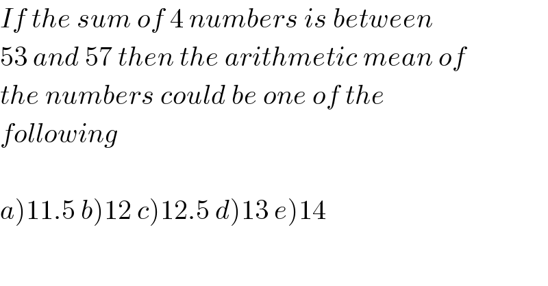 If the sum of 4 numbers is between  53 and 57 then the arithmetic mean of  the numbers could be one of the  following    a)11.5 b)12 c)12.5 d)13 e)14  