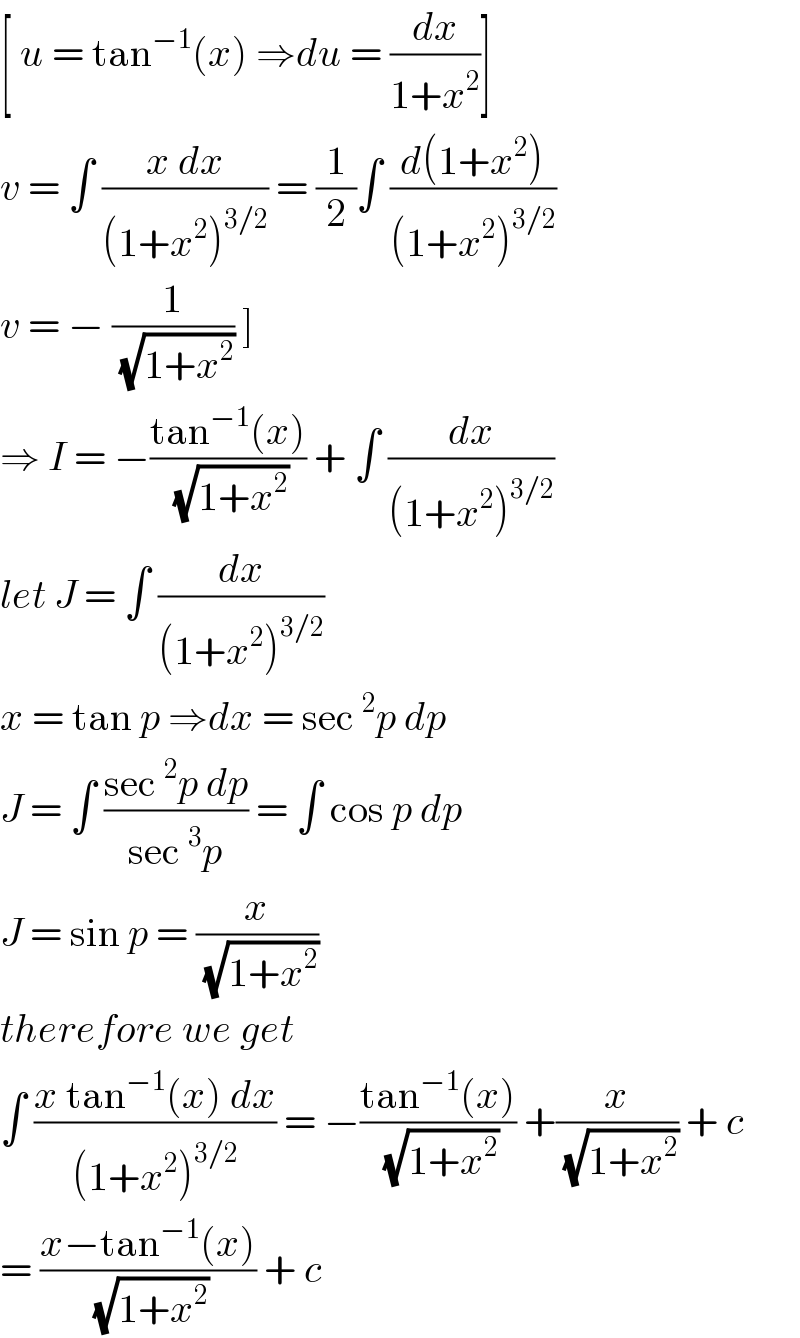[ u = tan^(−1) (x) ⇒du = (dx/(1+x^2 ))]  v = ∫ ((x dx)/((1+x^2 )^(3/2) )) = (1/2)∫ ((d(1+x^2 ))/((1+x^2 )^(3/2) ))  v = − (1/(√(1+x^2 ))) ]   ⇒ I = −((tan^(−1) (x))/(√(1+x^2 ))) + ∫ (dx/((1+x^2 )^(3/2) ))  let J = ∫ (dx/((1+x^2 )^(3/2) ))  x = tan p ⇒dx = sec^2 p dp  J = ∫ ((sec^2 p dp)/(sec^3 p)) = ∫ cos p dp  J = sin p = (x/(√(1+x^2 )))  therefore we get   ∫ ((x tan^(−1) (x) dx)/((1+x^2 )^(3/2) )) = −((tan^(−1) (x))/(√(1+x^2 ))) +(x/(√(1+x^2 ))) + c   = ((x−tan^(−1) (x))/(√(1+x^2 ))) + c   