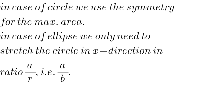 in case of circle we use the symmetry  for the max. area.  in case of ellipse we only need to  stretch the circle in x−direction in  ratio (a/r), i.e. (a/b).  