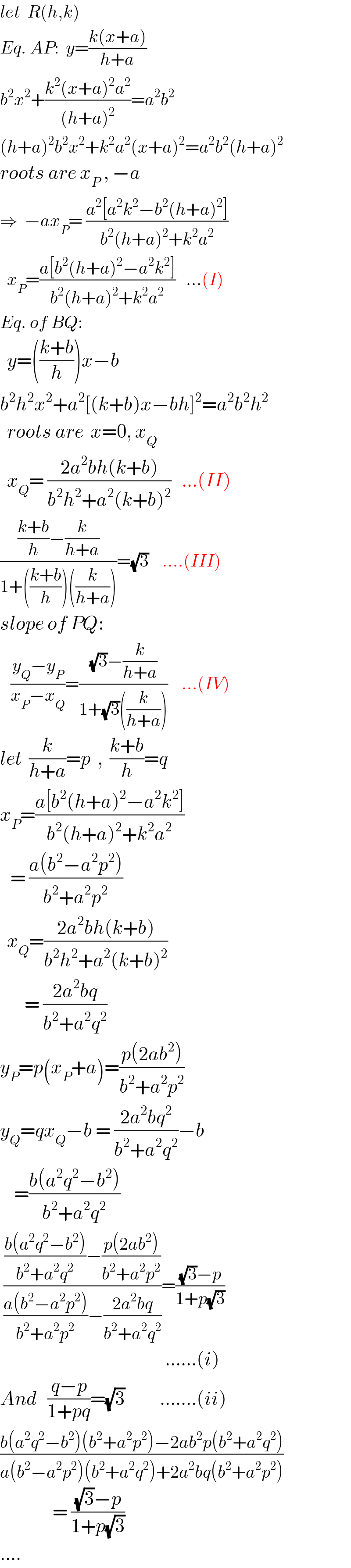 let  R(h,k)  Eq. AP:  y=((k(x+a))/(h+a))  b^2 x^2 +((k^2 (x+a)^2 a^2 )/((h+a)^2 ))=a^2 b^2   (h+a)^2 b^2 x^2 +k^2 a^2 (x+a)^2 =a^2 b^2 (h+a)^2   roots are x_P  , −a  ⇒  −ax_P = ((a^2 [a^2 k^2 −b^2 (h+a)^2 ])/(b^2 (h+a)^2 +k^2 a^2 ))     x_P =((a[b^2 (h+a)^2 −a^2 k^2 ])/(b^2 (h+a)^2 +k^2 a^2 ))   ...(I)  Eq. of BQ:    y=(((k+b)/h))x−b  b^2 h^2 x^2 +a^2 [(k+b)x−bh]^2 =a^2 b^2 h^2     roots are  x=0, x_Q     x_Q = ((2a^2 bh(k+b))/(b^2 h^2 +a^2 (k+b)^2 ))   ...(II)  ((((k+b)/h)−(k/(h+a)))/(1+(((k+b)/h))((k/(h+a)))))=(√3)    ....(III)  slope of PQ:     ((y_Q −y_P )/(x_P −x_Q ))=(((√3)−(k/(h+a)))/(1+(√3)((k/(h+a)))))    ...(IV)  let  (k/(h+a))=p  ,  ((k+b)/h)=q  x_P =((a[b^2 (h+a)^2 −a^2 k^2 ])/(b^2 (h+a)^2 +k^2 a^2 ))     = ((a(b^2 −a^2 p^2 ))/(b^2 +a^2 p^2 ))    x_Q =((2a^2 bh(k+b))/(b^2 h^2 +a^2 (k+b)^2 ))         = ((2a^2 bq)/(b^2 +a^2 q^2 ))  y_P =p(x_P +a)=((p(2ab^2 ))/(b^2 +a^2 p^2 ))  y_Q =qx_Q −b = ((2a^2 bq^2 )/(b^2 +a^2 q^2 ))−b      =((b(a^2 q^2 −b^2 ))/(b^2 +a^2 q^2 ))   ((((b(a^2 q^2 −b^2 ))/(b^2 +a^2 q^2 ))−((p(2ab^2 ))/(b^2 +a^2 p^2 )))/(((a(b^2 −a^2 p^2 ))/(b^2 +a^2 p^2 ))−((2a^2 bq)/(b^2 +a^2 q^2 ))))=(((√3)−p)/(1+p(√3)))                                                 ......(i)  And   ((q−p)/(1+pq))=(√3)          .......(ii)  ((b(a^2 q^2 −b^2 )(b^2 +a^2 p^2 )−2ab^2 p(b^2 +a^2 q^2 ))/(a(b^2 −a^2 p^2 )(b^2 +a^2 q^2 )+2a^2 bq(b^2 +a^2 p^2 )))                 = (((√3)−p)/(1+p(√3)))   ....  