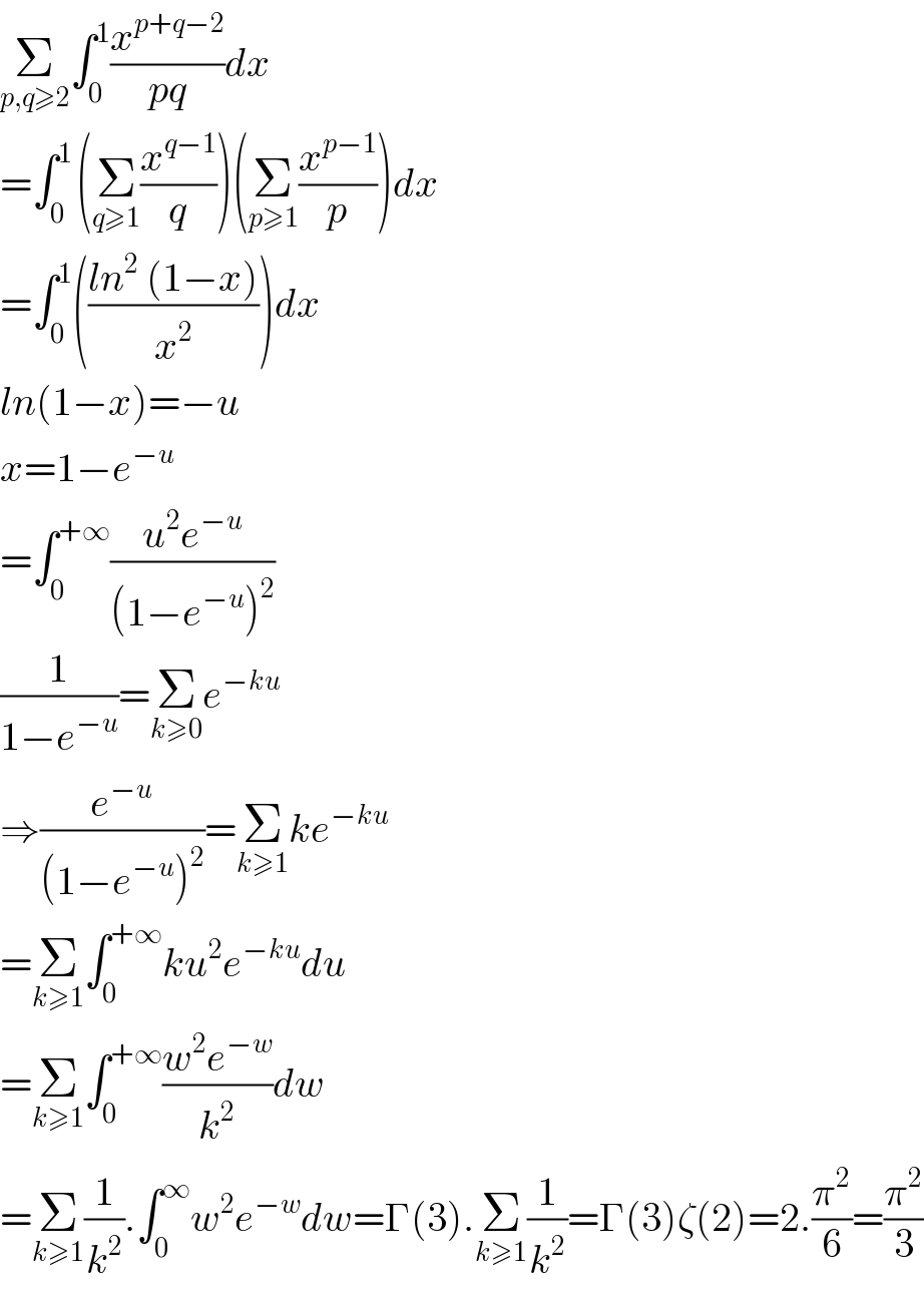 Σ_(p,q≥2) ∫_0 ^1 (x^(p+q−2) /(pq))dx  =∫_(0 ) ^1 (Σ_(q≥1) (x^(q−1) /q))(Σ_(p≥1) (x^(p−1) /p))dx  =∫_0 ^1 (((ln^2  (1−x))/x^2 ))dx  ln(1−x)=−u  x=1−e^(−u)   =∫_0 ^(+∞) ((u^2 e^(−u) )/((1−e^(−u) )^2 ))  (1/(1−e^(−u) ))=Σ_(k≥0) e^(−ku)   ⇒(e^(−u) /((1−e^(−u) )^2 ))=Σ_(k≥1) ke^(−ku)   =Σ_(k≥1) ∫_0 ^(+∞) ku^2 e^(−ku) du  =Σ_(k≥1) ∫_0 ^(+∞) ((w^2 e^(−w) )/k^2 )dw  =Σ_(k≥1) (1/k^2 ).∫_0 ^∞ w^2 e^(−w) dw=Γ(3).Σ_(k≥1) (1/k^2 )=Γ(3)ζ(2)=2.(π^2 /6)=(π^2 /3)  