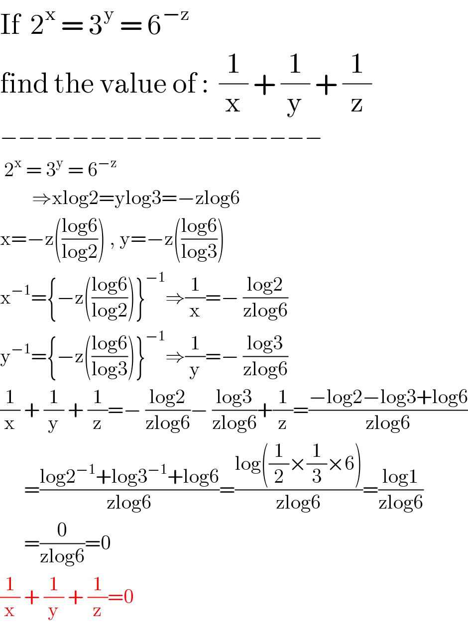 If  2^x  = 3^y  = 6^(−z)   find the value of :  (1/x) + (1/y) + (1/z)  −−−−−−−−−−−−−−−−−−   2^x  = 3^y  = 6^(−z)           ⇒xlog2=ylog3=−zlog6  x=−z(((log6)/(log2))) , y=−z(((log6)/(log3)))  x^(−1) ={−z(((log6)/(log2)))}^(−1) ⇒(1/x)=− ((log2)/(zlog6))  y^(−1) ={−z(((log6)/(log3)))}^(−1) ⇒(1/y)=− ((log3)/(zlog6))  (1/x) + (1/y) + (1/z)=− ((log2)/(zlog6))− ((log3)/(zlog6))+(1/z)=((−log2−log3+log6)/(zlog6))        =((log2^(−1) +log3^(−1) +log6)/(zlog6))=((log((1/2)×(1/3)×6))/(zlog6))=((log1)/(zlog6))        =(0/(zlog6))=0  (1/x) + (1/y) + (1/z)=0  