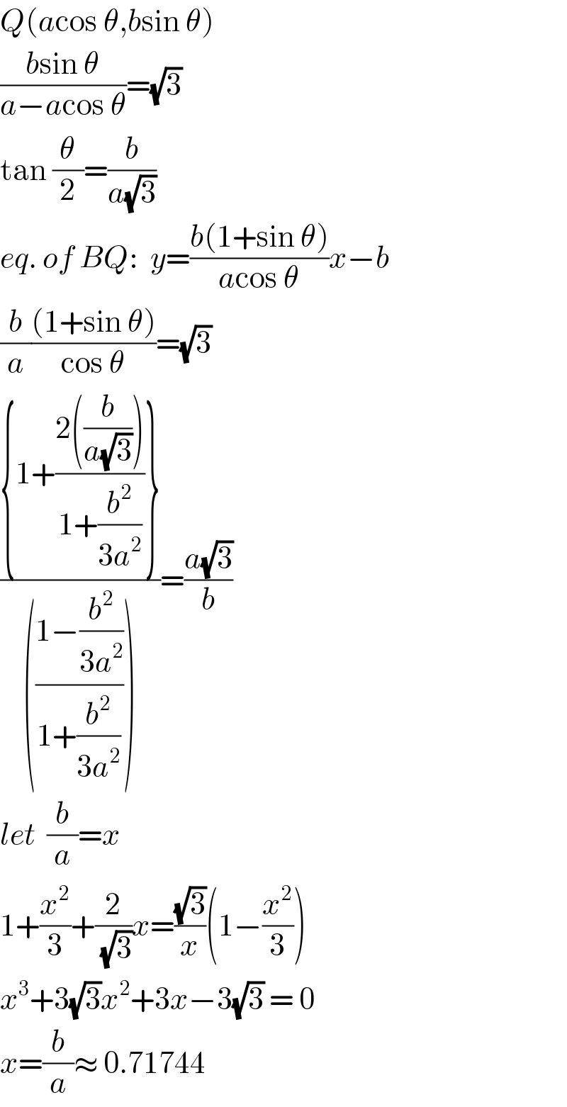 Q(acos θ,bsin θ)  ((bsin θ)/(a−acos θ))=(√3)  tan (θ/2)=(b/(a(√3)))  eq. of BQ:  y=((b(1+sin θ))/(acos θ))x−b  (b/a)(((1+sin θ))/(cos θ))=(√3)  (({1+((2((b/(a(√3)))))/(1+(b^2 /(3a^2 ))))})/((((1−(b^2 /(3a^2 )))/(1+(b^2 /(3a^2 )))))))=((a(√3))/b)  let  (b/a)=x  1+(x^2 /3)+(2/(√3))x=((√3)/x)(1−(x^2 /3))  x^3 +3(√3)x^2 +3x−3(√3) = 0  x=(b/a)≈ 0.71744  