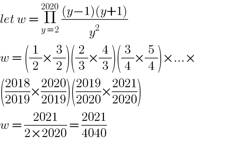 let w = Π_(y = 2) ^(2020)  (((y−1)(y+1))/y^2 )  w = ((1/2)×(3/2))((2/3)×(4/3))((3/4)×(5/4))×...×  (((2018)/(2019))×((2020)/(2019)))(((2019)/(2020))×((2021)/(2020)))  w = ((2021)/(2×2020)) = ((2021)/(4040))  