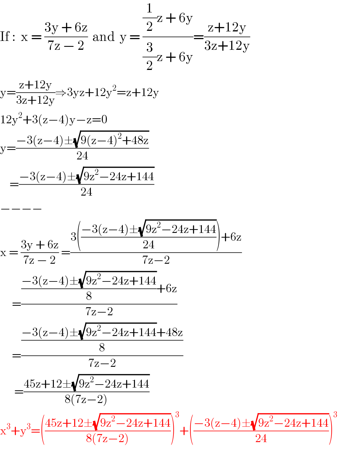 If :  x = ((3y + 6z)/(7z − 2))  and  y = (((1/2)z + 6y)/((3/2)z + 6y))=((z+12y)/(3z+12y))  y=((z+12y)/(3z+12y))⇒3yz+12y^2 =z+12y  12y^2 +3(z−4)y−z=0  y=((−3(z−4)±(√(9(z−4)^2 +48z)))/(24))      =((−3(z−4)±(√(9z^2 −24z+144)))/(24))  −−−−  x = ((3y + 6z)/(7z − 2)) =((3(((−3(z−4)±(√(9z^2 −24z+144)))/(24)))+6z)/(7z−2))       =((((−3(z−4)±(√(9z^2 −24z+144)))/8)+6z)/(7z−2))       =(((−3(z−4)±(√(9z^2 −24z+144))+48z)/8)/(7z−2))        =((45z+12±(√(9z^2 −24z+144)))/(8(7z−2)))  x^3 +y^3 =(((45z+12±(√(9z^2 −24z+144)))/(8(7z−2))))^3 +(((−3(z−4)±(√(9z^2 −24z+144)))/(24)))^3      