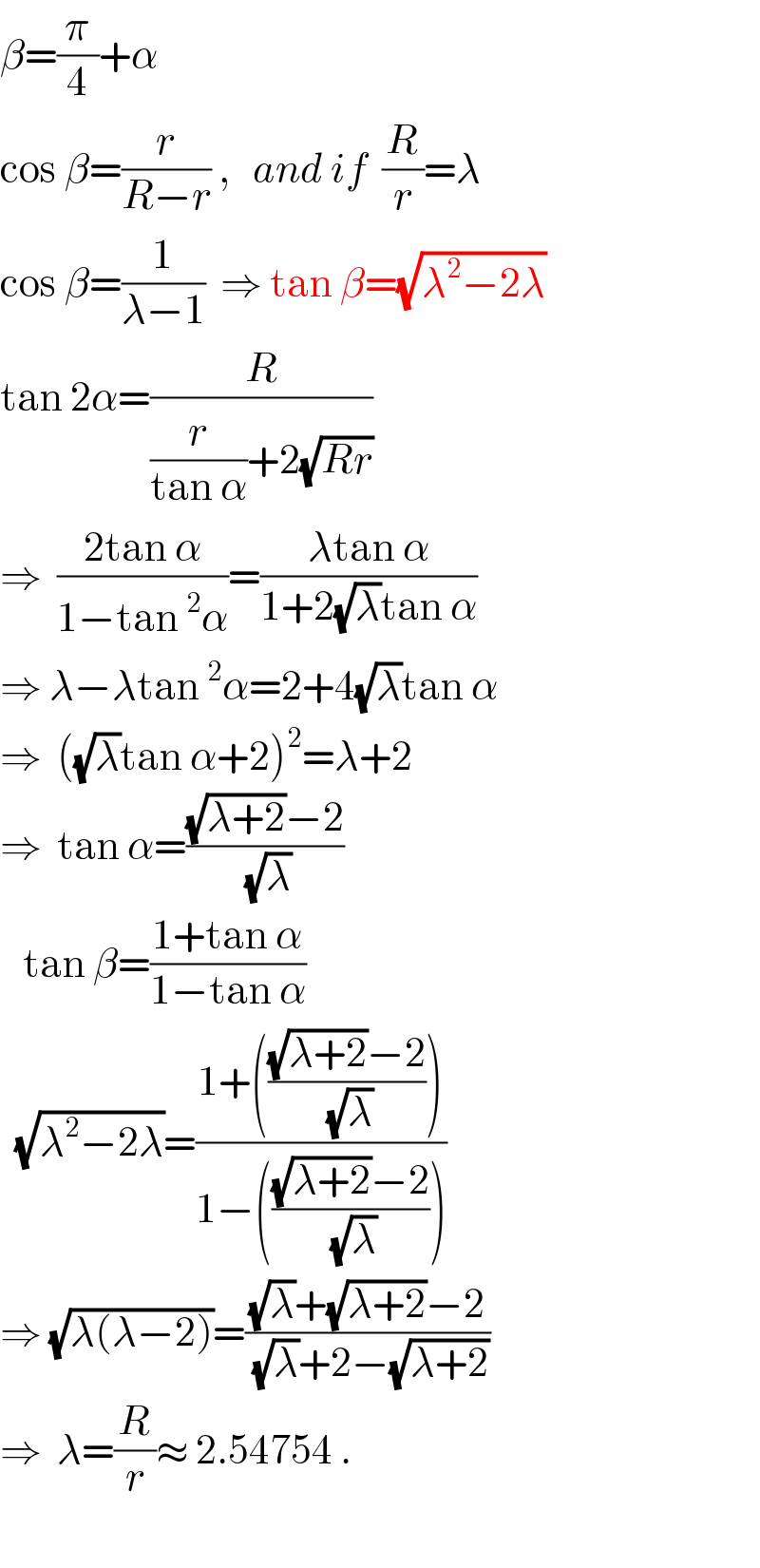 β=(π/4)+α  cos β=(r/(R−r)) ,   and if  (R/r)=λ  cos β=(1/(λ−1))  ⇒ tan β=(√(λ^2 −2λ))  tan 2α=(R/((r/(tan α))+2(√(Rr))))  ⇒  ((2tan α)/(1−tan^2 α))=((λtan α)/(1+2(√λ)tan α))  ⇒ λ−λtan^2 α=2+4(√λ)tan α  ⇒  ((√λ)tan α+2)^2 =λ+2  ⇒  tan α=(((√(λ+2))−2)/(√λ))     tan β=((1+tan α)/(1−tan α))    (√(λ^2 −2λ))=((1+((((√(λ+2))−2)/(√λ))))/(1−((((√(λ+2))−2)/(√λ)))))  ⇒ (√(λ(λ−2)))=(((√λ)+(√(λ+2))−2)/((√λ)+2−(√(λ+2))))  ⇒  λ=(R/r)≈ 2.54754 .      