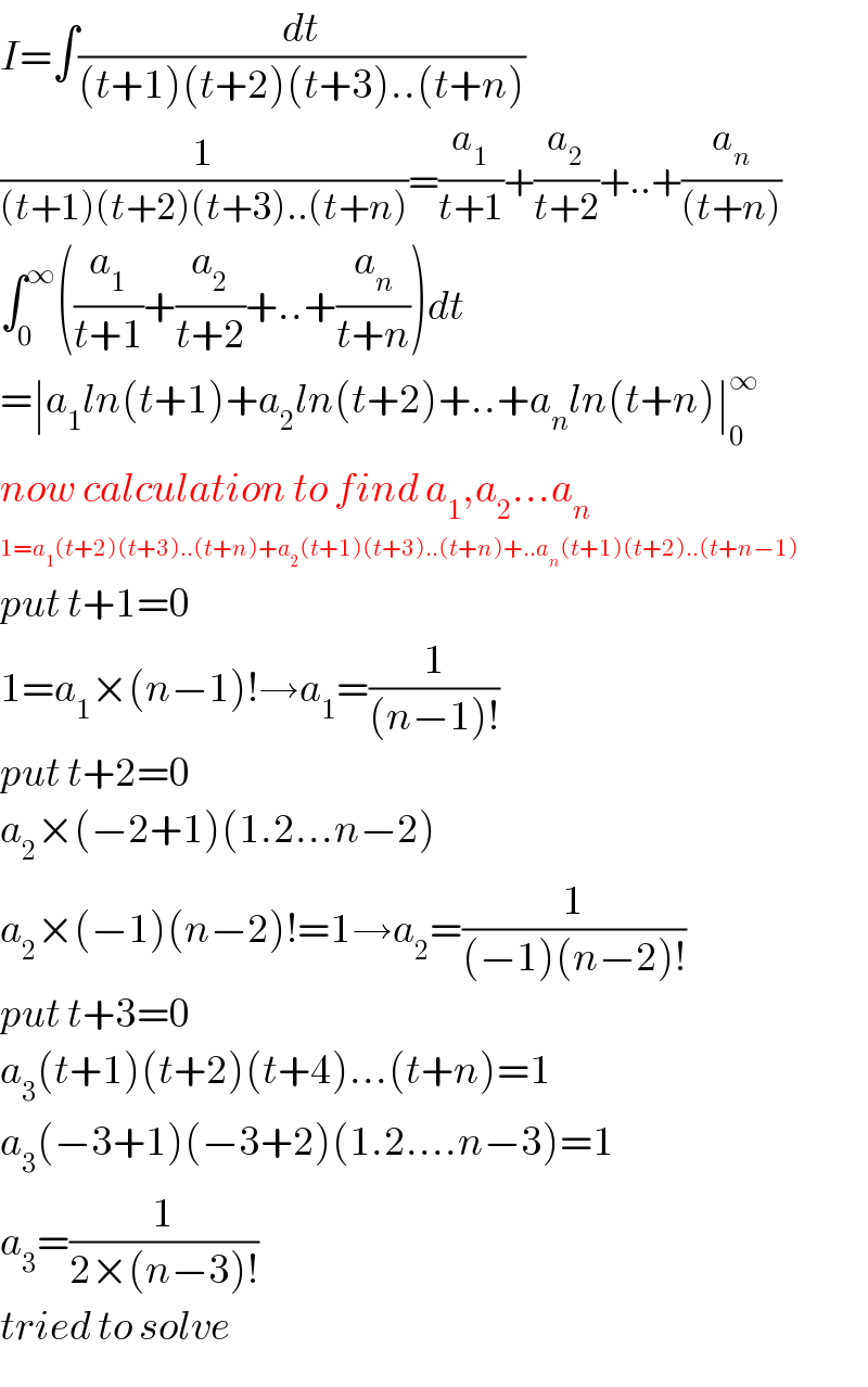 I=∫(dt/((t+1)(t+2)(t+3)..(t+n)))  (1/((t+1)(t+2)(t+3)..(t+n)))=(a_1 /(t+1))+(a_2 /(t+2))+..+(a_n /((t+n)))  ∫_0 ^∞ ((a_1 /(t+1))+(a_2 /(t+2))+..+(a_n /(t+n)))dt  =∣a_1 ln(t+1)+a_2 ln(t+2)+..+a_n ln(t+n)∣_0 ^∞   now calculation to find a_1 ,a_2 ...a_n   1=a_1 (t+2)(t+3)..(t+n)+a_2 (t+1)(t+3)..(t+n)+..a_n (t+1)(t+2)..(t+n−1)  put t+1=0  1=a_1 ×(n−1)!→a_1 =(1/((n−1)!))  put t+2=0  a_2 ×(−2+1)(1.2...n−2)  a_2 ×(−1)(n−2)!=1→a_2 =(1/((−1)(n−2)!))  put t+3=0  a_3 (t+1)(t+2)(t+4)...(t+n)=1  a_3 (−3+1)(−3+2)(1.2....n−3)=1  a_3 =(1/(2×(n−3)!))  tried to solve  