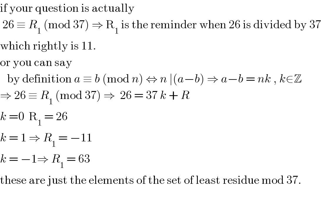 if your question is actually   26 ≡ R_1  (mod 37) ⇒ R_1  is the reminder when 26 is divided by 37  which rightly is 11.  or you can say     by definition a ≡ b (mod n) ⇔ n ∣(a−b) ⇒ a−b = nk , k∈Z  ⇒ 26 ≡ R_1  (mod 37) ⇒  26 = 37 k + R  k =0  R_1  = 26  k = 1 ⇒ R_1  = −11  k = −1⇒ R_1  = 63  these are just the elements of the set of least residue mod 37.    