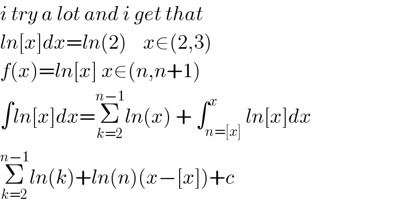 i try a lot and i get that  ln[x]dx=ln(2)    x∈(2,3)  f(x)=ln[x] x∈(n,n+1)  ∫ln[x]dx=Σ_(k=2) ^(n−1) ln(x) + ∫_(n=[x]) ^x ln[x]dx  Σ_(k=2) ^(n−1) ln(k)+ln(n)(x−[x])+c  