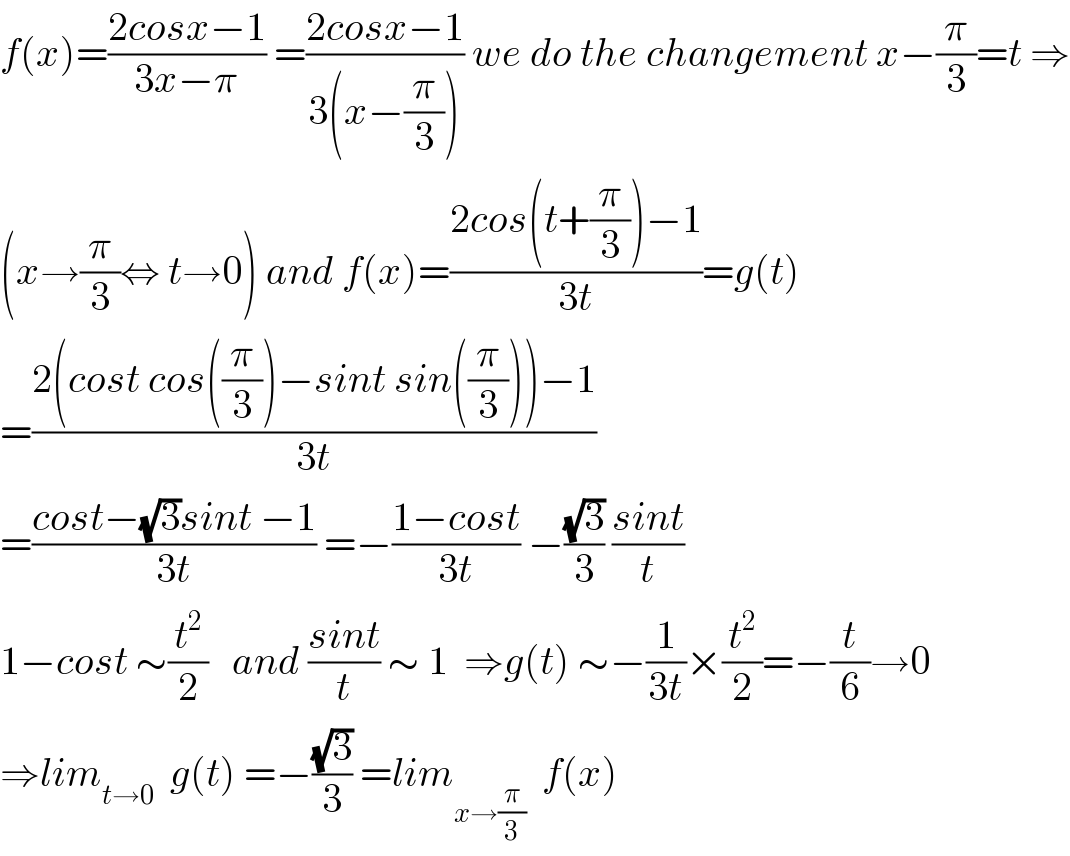 f(x)=((2cosx−1)/(3x−π)) =((2cosx−1)/(3(x−(π/3)))) we do the changement x−(π/3)=t ⇒  (x→(π/3)⇔ t→0) and f(x)=((2cos(t+(π/3))−1)/(3t))=g(t)  =((2(cost cos((π/3))−sint sin((π/3)))−1)/(3t))  =((cost−(√3)sint −1)/(3t)) =−((1−cost)/(3t)) −((√3)/3) ((sint)/t)  1−cost ∼(t^2 /2)   and ((sint)/t) ∼ 1  ⇒g(t) ∼−(1/(3t))×(t^2 /2)=−(t/6)→0  ⇒lim_(t→0)   g(t) =−((√3)/3) =lim_(x→(π/3))   f(x)  