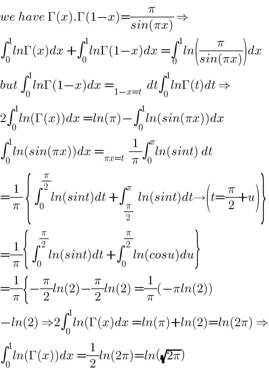 we have Γ(x).Γ(1−x)=(π/(sin(πx))) ⇒  ∫_0 ^1 lnΓ(x)dx +∫_0 ^1 lnΓ(1−x)dx =∫^1 _0 ln((π/(sin(πx))))dx  but ∫_0 ^1 lnΓ(1−x)dx =_(1−x=t)   dt∫_0 ^1 lnΓ(t)dt ⇒  2∫_0 ^1 ln(Γ(x))dx =ln(π)−∫_0 ^1 ln(sin(πx))dx  ∫_0 ^1 ln(sin(πx))dx =_(πx=t)   (1/π)∫_0 ^π ln(sint) dt  =(1/π) { ∫_0 ^(π/2) ln(sint)dt +∫_(π/2) ^π  ln(sint)dt→(t=(π/2)+u)}   =(1/π){ ∫_0 ^(π/2) ln(sint)dt +∫_0 ^(π/2) ln(cosu)du}  =(1/π){−(π/2)ln(2)−(π/2)ln(2) =(1/π)(−πln(2))  −ln(2) ⇒2∫_0 ^1 ln(Γ(x)dx =ln(π)+ln(2)=ln(2π) ⇒  ∫_0 ^1 ln(Γ(x))dx =(1/2)ln(2π)=ln((√(2π)))    