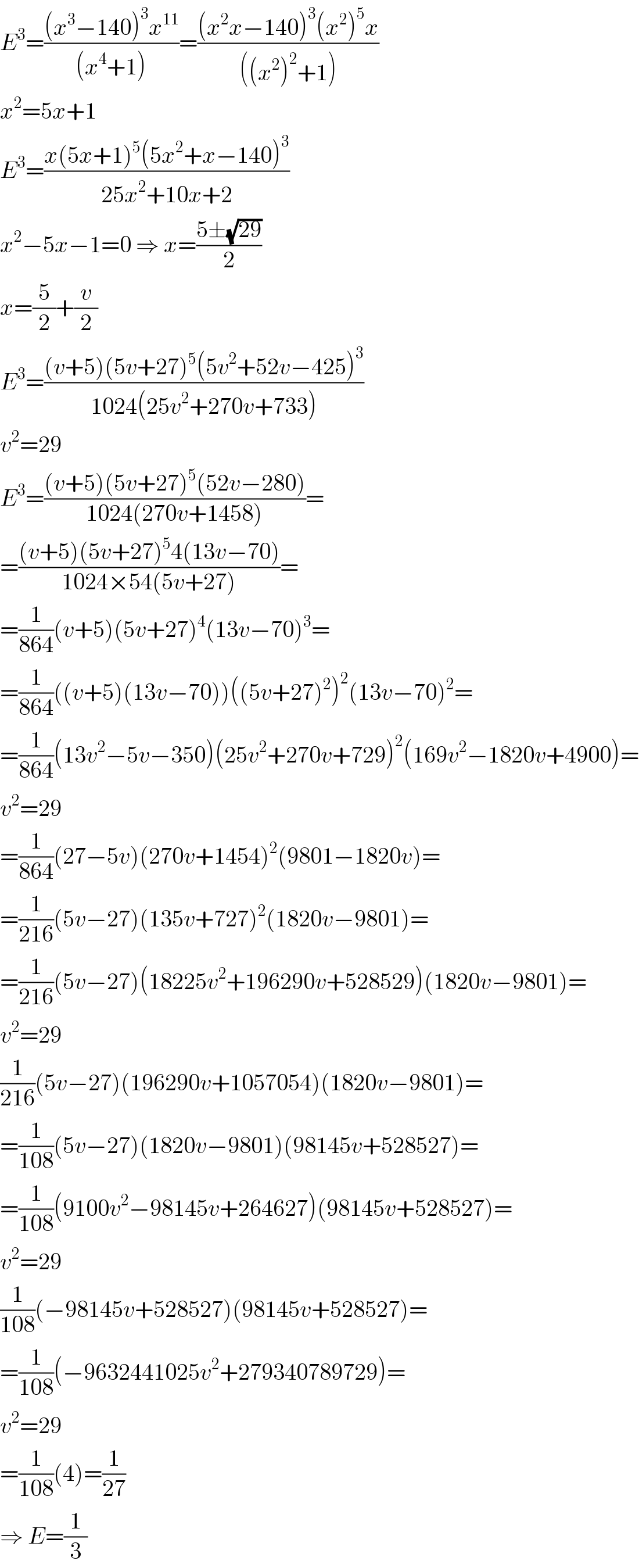 E^3 =(((x^3 −140)^3 x^(11) )/((x^4 +1)))=(((x^2 x−140)^3 (x^2 )^5 x)/(((x^2 )^2 +1)))  x^2 =5x+1  E^3 =((x(5x+1)^5 (5x^2 +x−140)^3 )/(25x^2 +10x+2))  x^2 −5x−1=0 ⇒ x=((5±(√(29)))/2)  x=(5/2)+(v/2)  E^3 =(((v+5)(5v+27)^5 (5v^2 +52v−425)^3 )/(1024(25v^2 +270v+733)))  v^2 =29  E^3 =(((v+5)(5v+27)^5 (52v−280))/(1024(270v+1458)))=  =(((v+5)(5v+27)^5 4(13v−70))/(1024×54(5v+27)))=  =(1/(864))(v+5)(5v+27)^4 (13v−70)^3 =  =(1/(864))((v+5)(13v−70))((5v+27)^2 )^2 (13v−70)^2 =  =(1/(864))(13v^2 −5v−350)(25v^2 +270v+729)^2 (169v^2 −1820v+4900)=  v^2 =29  =(1/(864))(27−5v)(270v+1454)^2 (9801−1820v)=  =(1/(216))(5v−27)(135v+727)^2 (1820v−9801)=  =(1/(216))(5v−27)(18225v^2 +196290v+528529)(1820v−9801)=  v^2 =29  (1/(216))(5v−27)(196290v+1057054)(1820v−9801)=  =(1/(108))(5v−27)(1820v−9801)(98145v+528527)=  =(1/(108))(9100v^2 −98145v+264627)(98145v+528527)=  v^2 =29  (1/(108))(−98145v+528527)(98145v+528527)=  =(1/(108))(−9632441025v^2 +279340789729)=  v^2 =29  =(1/(108))(4)=(1/(27))  ⇒ E=(1/3)  