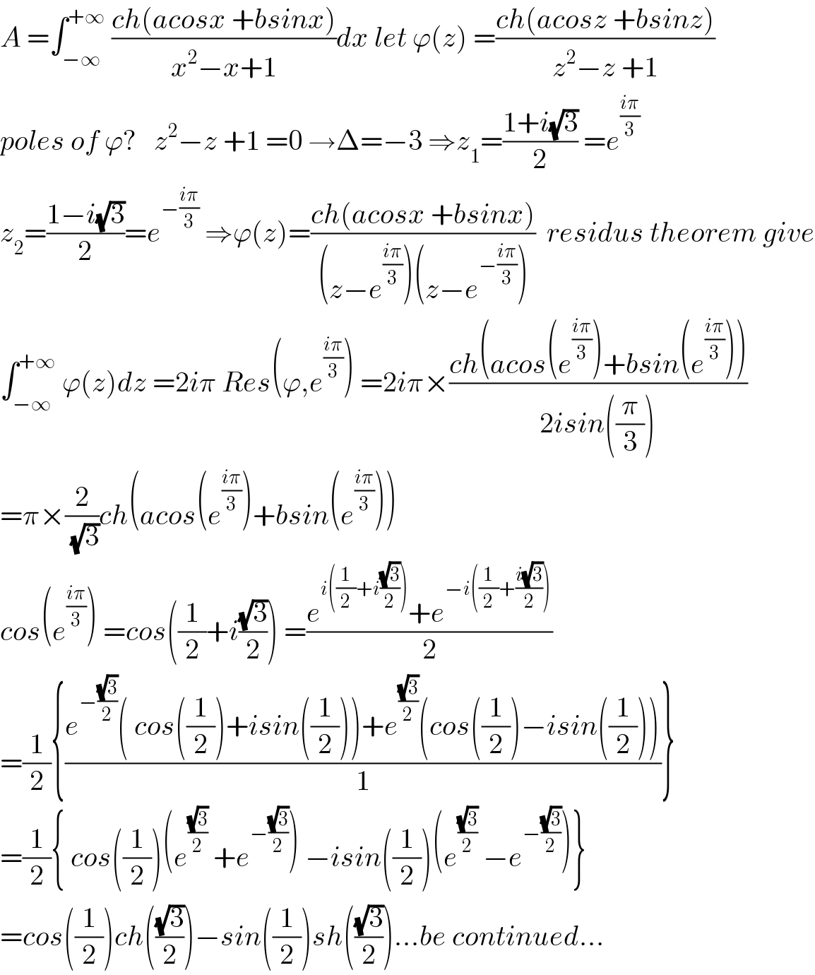A =∫_(−∞) ^(+∞)  ((ch(acosx +bsinx))/(x^2 −x+1))dx let ϕ(z) =((ch(acosz +bsinz))/(z^2 −z +1))  poles of ϕ?   z^2 −z +1 =0 →Δ=−3 ⇒z_1 =((1+i(√3))/2) =e^((iπ)/3)   z_2 =((1−i(√3))/2)=e^(−((iπ)/3))  ⇒ϕ(z)=((ch(acosx +bsinx))/((z−e^((iπ)/3) )(z−e^(−((iπ)/3)) )))  residus theorem give  ∫_(−∞) ^(+∞)  ϕ(z)dz =2iπ Res(ϕ,e^((iπ)/3) ) =2iπ×((ch(acos(e^((iπ)/3) )+bsin(e^((iπ)/3) )))/(2isin((π/3))))  =π×(2/(√3))ch(acos(e^((iπ)/3) )+bsin(e^((iπ)/3) ))  cos(e^((iπ)/3) ) =cos((1/2)+i((√3)/2)) =((e^(i((1/2)+i((√3)/2))) +e^(−i((1/2)+((i(√3))/2))) )/2)  =(1/2){((e^(−((√3)/2)) ( cos((1/2))+isin((1/2)))+e^((√3)/2) (cos((1/2))−isin((1/2))))/1)}  =(1/2){ cos((1/2))(e^((√3)/2)  +e^(−((√3)/2)) ) −isin((1/2))(e^((√3)/2)  −e^(−((√3)/2)) )}  =cos((1/2))ch(((√3)/2))−sin((1/2))sh(((√3)/2))...be continued...  