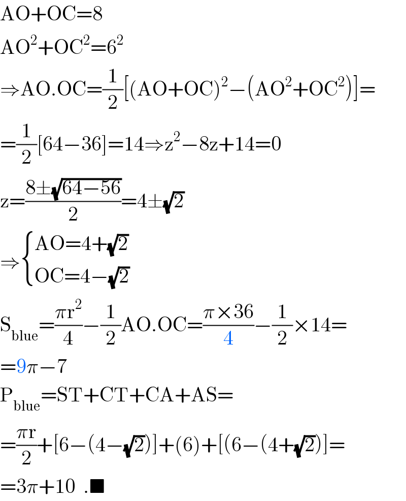 AO+OC=8  AO^2 +OC^2 =6^2   ⇒AO.OC=(1/2)[(AO+OC)^2 −(AO^2 +OC^2 )]=  =(1/2)[64−36]=14⇒z^2 −8z+14=0  z=((8±(√(64−56)))/2)=4±(√2)  ⇒ { ((AO=4+(√2))),((OC=4−(√2))) :}  S_(blue) =((πr^2 )/4)−(1/2)AO.OC=((π×36)/4)−(1/2)×14=  =9π−7  P_(blue) =ST+CT+CA+AS=  =((πr)/2)+[6−(4−(√2))]+(6)+[(6−(4+(√2))]=  =3π+10  .■  