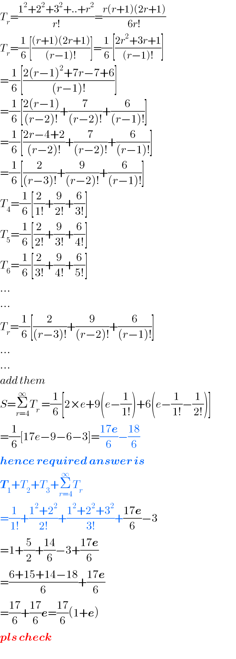 T_r =((1^2 +2^2 +3^2 +..+r^2 )/(r!))=((r(r+1)(2r+1))/(6r!))  T_r =(1/6)[(((r+1)(2r+1))/((r−1)!))]=(1/6)[((2r^2 +3r+1)/((r−1)!))]  =(1/6)[((2(r−1)^2 +7r−7+6)/((r−1)!))]  =(1/6)[((2(r−1))/((r−2)!))+(7/((r−2)!))+(6/((r−1)!))]  =(1/6)[((2r−4+2)/((r−2)!))+(7/((r−2)!))+(6/((r−1)!))]  =(1/6)[(2/((r−3)!))+(9/((r−2)!))+(6/((r−1)!))]  T_4 =(1/6)[(2/(1!))+(9/(2!))+(6/(3!))]  T_5 =(1/6)[(2/(2!))+(9/(3!))+(6/(4!))]  T_6 =(1/6)[(2/(3!))+(9/(4!))+(6/(5!))]  ...  ...  T_r =(1/6)[(2/((r−3)!))+(9/((r−2)!))+(6/((r−1)!))]  ...  ...  add them  S=Σ_(r=4) ^∞ T_r  =(1/6)[2×e+9(e−(1/(1!)))+6(e−(1/(1!))−(1/(2!)))]  =(1/6)[17e−9−6−3]=((17e)/6)−((18)/6)  hence required answer is  T_1 +T_2 +T_3 +Σ_(r=4) ^∞ T_r   =(1/(1!))+((1^2 +2^2 )/(2!))+((1^2 +2^2 +3^2 )/(3!))+((17e)/6)−3  =1+(5/2)+((14)/6)−3+((17e)/6)  =((6+15+14−18)/6)+((17e)/6)  =((17)/6)+((17)/6)e=((17)/6)(1+e)  pls check  