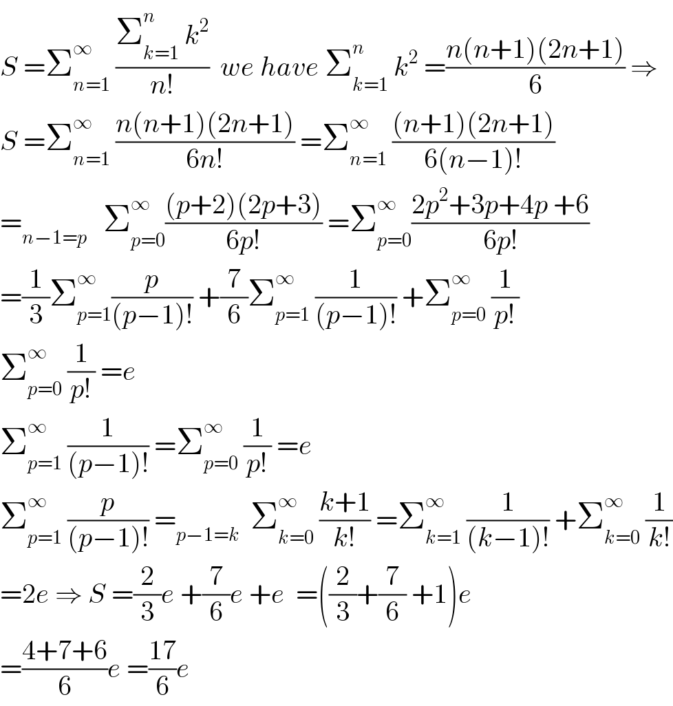 S =Σ_(n=1) ^∞  ((Σ_(k=1) ^n  k^2 )/(n!))  we have Σ_(k=1) ^n  k^2  =((n(n+1)(2n+1))/6) ⇒  S =Σ_(n=1) ^∞  ((n(n+1)(2n+1))/(6n!)) =Σ_(n=1) ^∞  (((n+1)(2n+1))/(6(n−1)!))  =_(n−1=p)    Σ_(p=0) ^∞ (((p+2)(2p+3))/(6p!)) =Σ_(p=0) ^∞ ((2p^2 +3p+4p +6)/(6p!))  =(1/3)Σ_(p=1) ^∞ (p/((p−1)!)) +(7/6)Σ_(p=1) ^∞  (1/((p−1)!)) +Σ_(p=0) ^∞  (1/(p!))  Σ_(p=0) ^∞  (1/(p!)) =e  Σ_(p=1) ^∞  (1/((p−1)!)) =Σ_(p=0) ^∞  (1/(p!)) =e  Σ_(p=1) ^∞  (p/((p−1)!)) =_(p−1=k)   Σ_(k=0) ^∞  ((k+1)/(k!)) =Σ_(k=1) ^∞  (1/((k−1)!)) +Σ_(k=0) ^∞  (1/(k!))  =2e ⇒ S =(2/3)e +(7/6)e +e  =((2/3)+(7/6) +1)e  =((4+7+6)/6)e =((17)/6)e  