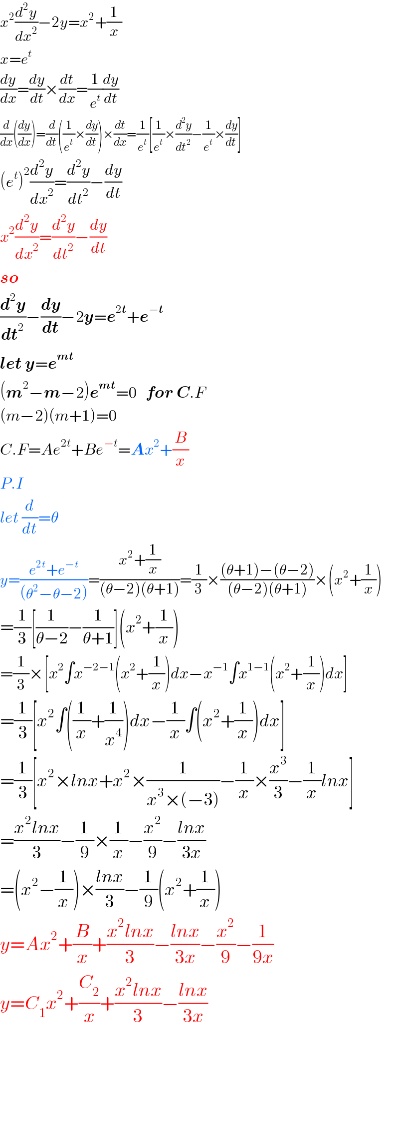 x^2 (d^2 y/dx^2 )−2y=x^2 +(1/x)  x=e^t   (dy/dx)=(dy/dt)×(dt/dx)=(1/e^t )(dy/dt)  (d/dx)((dy/dx))=(d/dt)((1/e^t )×(dy/dt))×(dt/dx)=(1/e^t )[(1/e^t )×(d^2 y/dt^2 )−(1/e^t )×(dy/dt)]  (e^t )^2 (d^2 y/dx^2 )=(d^2 y/dt^2 )−(dy/dt)  x^2 (d^2 y/dx^2 )=(d^2 y/dt^2 )−(dy/dt)  so  (d^2 y/dt^2 )−(dy/dt)−2y=e^(2t) +e^(−t)   let y=e^(mt)   (m^2 −m−2)e^(mt) =0   for C.F  (m−2)(m+1)=0  C.F=Ae^(2t) +Be^(−t) =Ax^2 +(B/x)  P.I  let (d/dt)=θ  y=((e^(2t) +e^(−t) )/((θ^2 −θ−2)))=((x^2 +(1/x))/((θ−2)(θ+1)))=(1/3)×(((θ+1)−(θ−2))/((θ−2)(θ+1)))×(x^2 +(1/x))  =(1/3)[(1/(θ−2))−(1/(θ+1))](x^2 +(1/x))  =(1/3)×[x^2 ∫x^(−2−1) (x^2 +(1/x))dx−x^(−1) ∫x^(1−1) (x^2 +(1/x))dx]  =(1/3)[x^2 ∫((1/x)+(1/x^4 ))dx−(1/x)∫(x^2 +(1/x))dx]  =(1/3)[x^2 ×lnx+x^2 ×(1/(x^3 ×(−3)))−(1/x)×(x^3 /3)−(1/x)lnx]  =((x^2 lnx)/3)−(1/9)×(1/x)−(x^2 /9)−((lnx)/(3x))  =(x^2 −(1/x))×((lnx)/3)−(1/9)(x^2 +(1/x))  y=Ax^2 +(B/x)+((x^2 lnx)/3)−((lnx)/(3x))−(x^2 /9)−(1/(9x))  y=C_1 x^2 +(C_2 /x)+((x^2 lnx)/3)−((lnx)/(3x))          