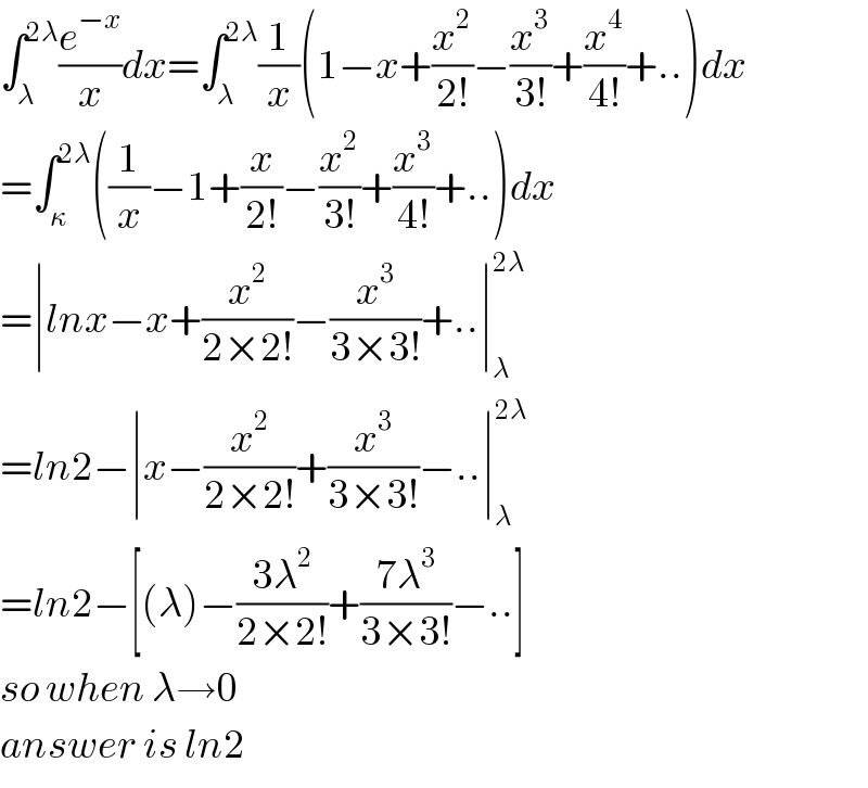 ∫_λ ^(2λ) (e^(−x) /x)dx=∫_λ ^(2λ) (1/x)(1−x+(x^2 /(2!))−(x^3 /(3!))+(x^4 /(4!))+..)dx  =∫_κ ^(2λ) ((1/x)−1+(x/(2!))−(x^2 /(3!))+(x^3 /(4!))+..)dx  =∣lnx−x+(x^2 /(2×2!))−(x^3 /(3×3!))+..∣_λ ^(2λ)   =ln2−∣x−(x^2 /(2×2!))+(x^3 /(3×3!))−..∣_λ ^(2λ)   =ln2−[(λ)−((3λ^2 )/(2×2!))+((7λ^3 )/(3×3!))−..]  so when λ→0  answer is ln2  