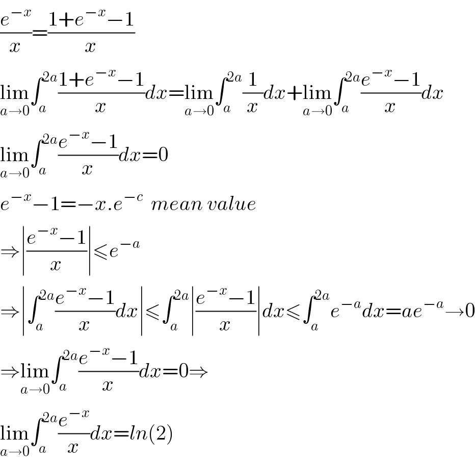 (e^(−x) /x)=((1+e^(−x) −1)/x)  lim_(a→0) ∫_a ^(2a) ((1+e^(−x) −1)/x)dx=lim_(a→0) ∫_a ^(2a) (1/x)dx+lim_(a→0) ∫_a ^(2a) ((e^(−x) −1)/x)dx  lim_(a→0) ∫_a ^(2a) ((e^(−x) −1)/x)dx=0  e^(−x) −1=−x.e^(−c)   mean value  ⇒∣((e^(−x) −1)/x)∣≤e^(−a)   ⇒∣∫_a ^(2a) ((e^(−x) −1)/x)dx∣≤∫_a ^(2a) ∣((e^(−x) −1)/x)∣dx≤∫_a ^(2a) e^(−a) dx=ae^(−a) →0  ⇒lim_(a→0) ∫_a ^(2a) ((e^(−x) −1)/x)dx=0⇒  lim_(a→0) ∫_a ^(2a) (e^(−x) /x)dx=ln(2)  
