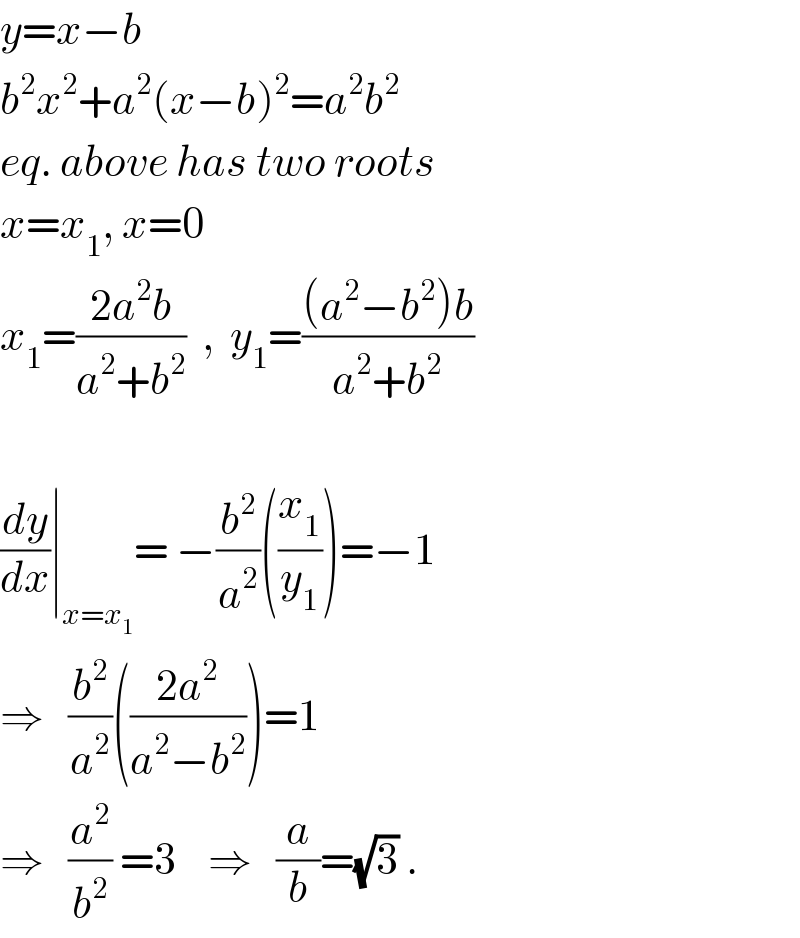 y=x−b  b^2 x^2 +a^2 (x−b)^2 =a^2 b^2   eq. above has two roots  x=x_1 , x=0  x_1 =((2a^2 b)/(a^2 +b^2 ))  ,  y_1 =(((a^2 −b^2 )b)/(a^2 +b^2 ))    (dy/dx)∣_(x=x_1 ) = −(b^2 /a^2 )((x_1 /y_1 ))=−1  ⇒   (b^2 /a^2 )(((2a^2 )/(a^2 −b^2 )))=1  ⇒   (a^2 /b^2 ) =3    ⇒   (a/b)=(√3) .  