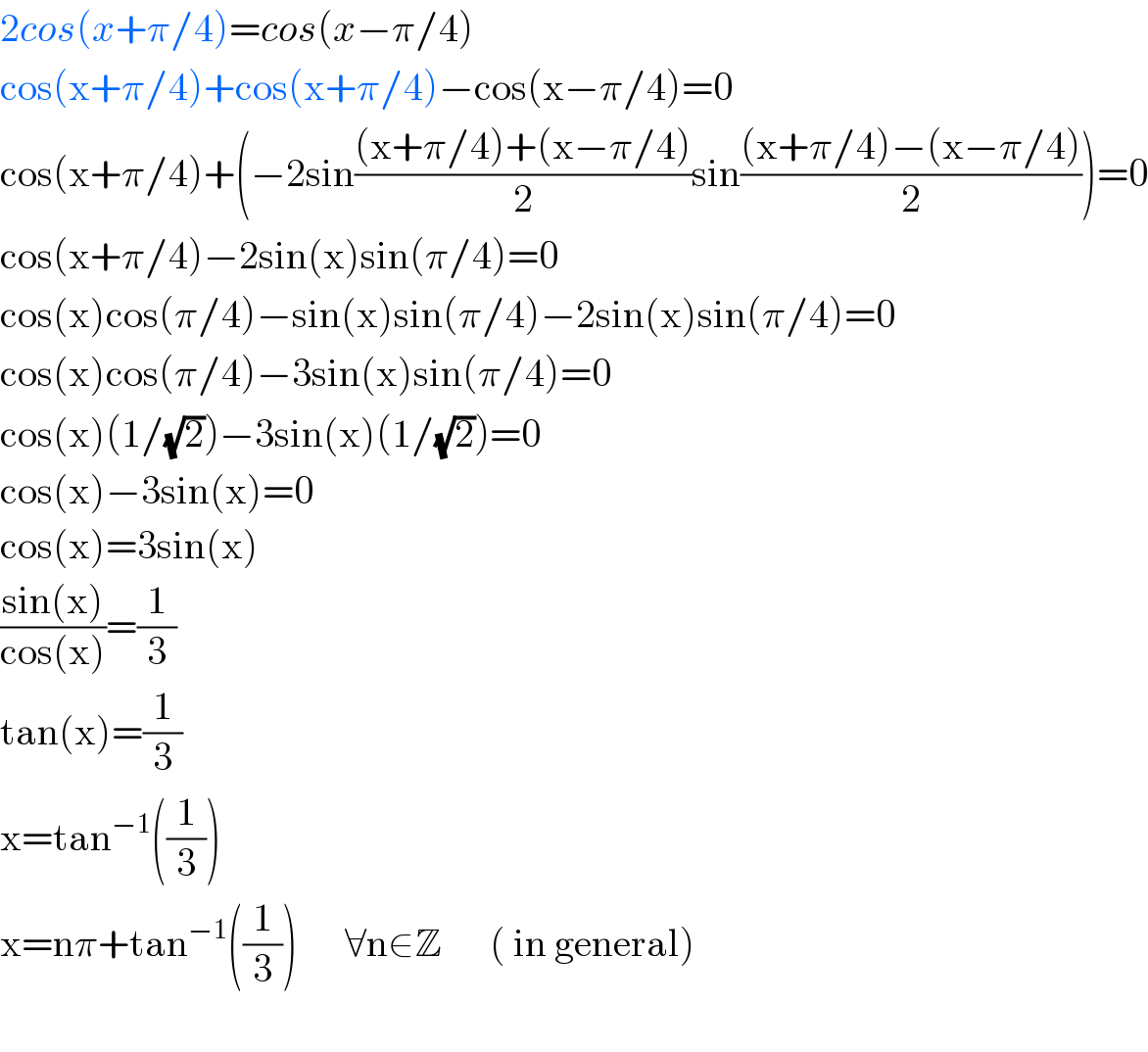 2cos(x+π/4)=cos(x−π/4)  cos(x+π/4)+cos(x+π/4)−cos(x−π/4)=0  cos(x+π/4)+(−2sin(((x+π/4)+(x−π/4))/2)sin(((x+π/4)−(x−π/4))/2))=0  cos(x+π/4)−2sin(x)sin(π/4)=0  cos(x)cos(π/4)−sin(x)sin(π/4)−2sin(x)sin(π/4)=0  cos(x)cos(π/4)−3sin(x)sin(π/4)=0  cos(x)(1/(√2))−3sin(x)(1/(√2))=0  cos(x)−3sin(x)=0  cos(x)=3sin(x)  ((sin(x))/(cos(x)))=(1/3)  tan(x)=(1/3)  x=tan^(−1) ((1/3))  x=nπ+tan^(−1) ((1/3))      ∀n∈Z      ( in general)    