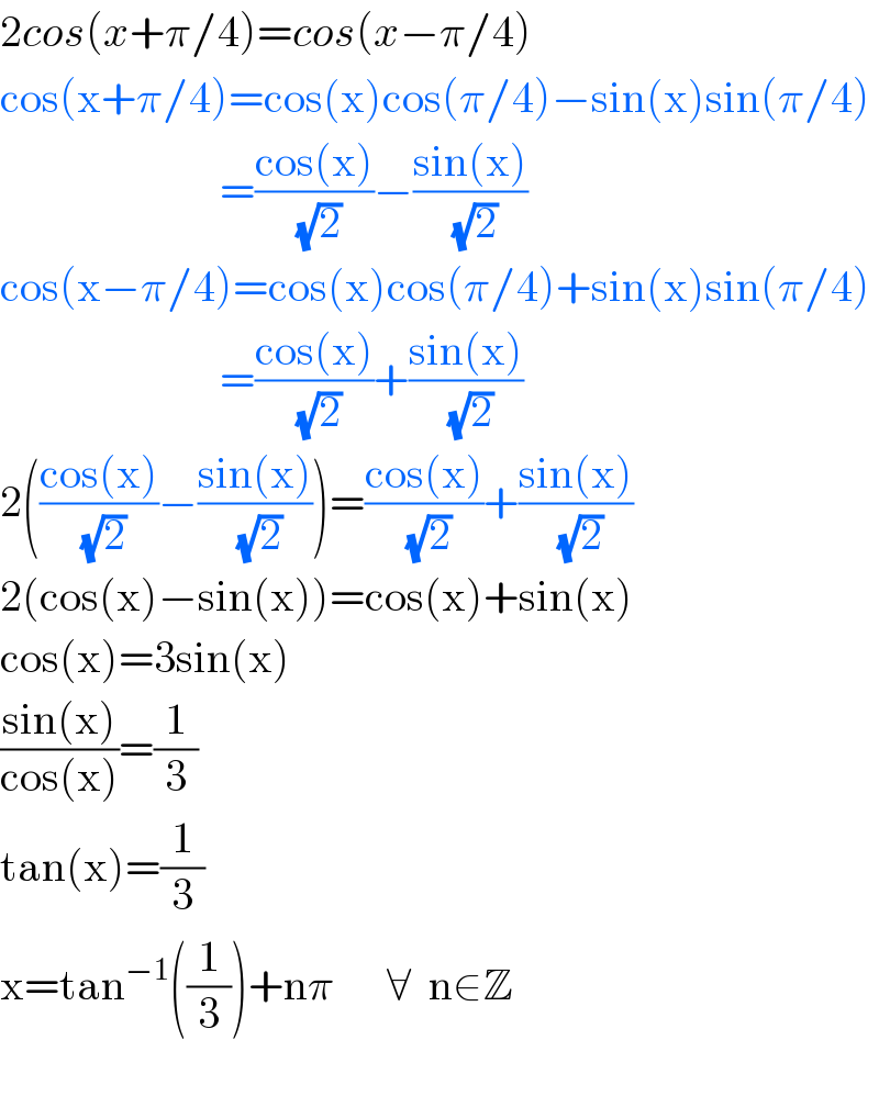 2cos(x+π/4)=cos(x−π/4)  cos(x+π/4)=cos(x)cos(π/4)−sin(x)sin(π/4)                           =((cos(x))/(√2))−((sin(x))/(√2))  cos(x−π/4)=cos(x)cos(π/4)+sin(x)sin(π/4)                           =((cos(x))/(√2))+((sin(x))/(√2))  2(((cos(x))/(√2))−((sin(x))/(√2)))=((cos(x))/(√2))+((sin(x))/(√2))  2(cos(x)−sin(x))=cos(x)+sin(x)  cos(x)=3sin(x)  ((sin(x))/(cos(x)))=(1/3)  tan(x)=(1/3)  x=tan^(−1) ((1/3))+nπ      ∀  n∈Z    