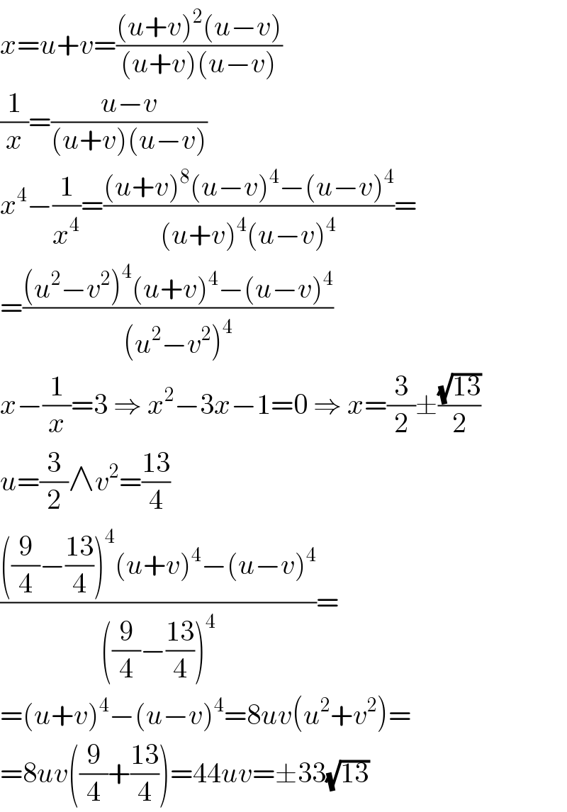 x=u+v=(((u+v)^2 (u−v))/((u+v)(u−v)))  (1/x)=((u−v)/((u+v)(u−v)))  x^4 −(1/x^4 )=(((u+v)^8 (u−v)^4 −(u−v)^4 )/((u+v)^4 (u−v)^4 ))=  =(((u^2 −v^2 )^4 (u+v)^4 −(u−v)^4 )/((u^2 −v^2 )^4 ))  x−(1/x)=3 ⇒ x^2 −3x−1=0 ⇒ x=(3/2)±((√(13))/2)  u=(3/2)∧v^2 =((13)/4)  ((((9/4)−((13)/4))^4 (u+v)^4 −(u−v)^4 )/(((9/4)−((13)/4))^4 ))=  =(u+v)^4 −(u−v)^4 =8uv(u^2 +v^2 )=  =8uv((9/4)+((13)/4))=44uv=±33(√(13))  