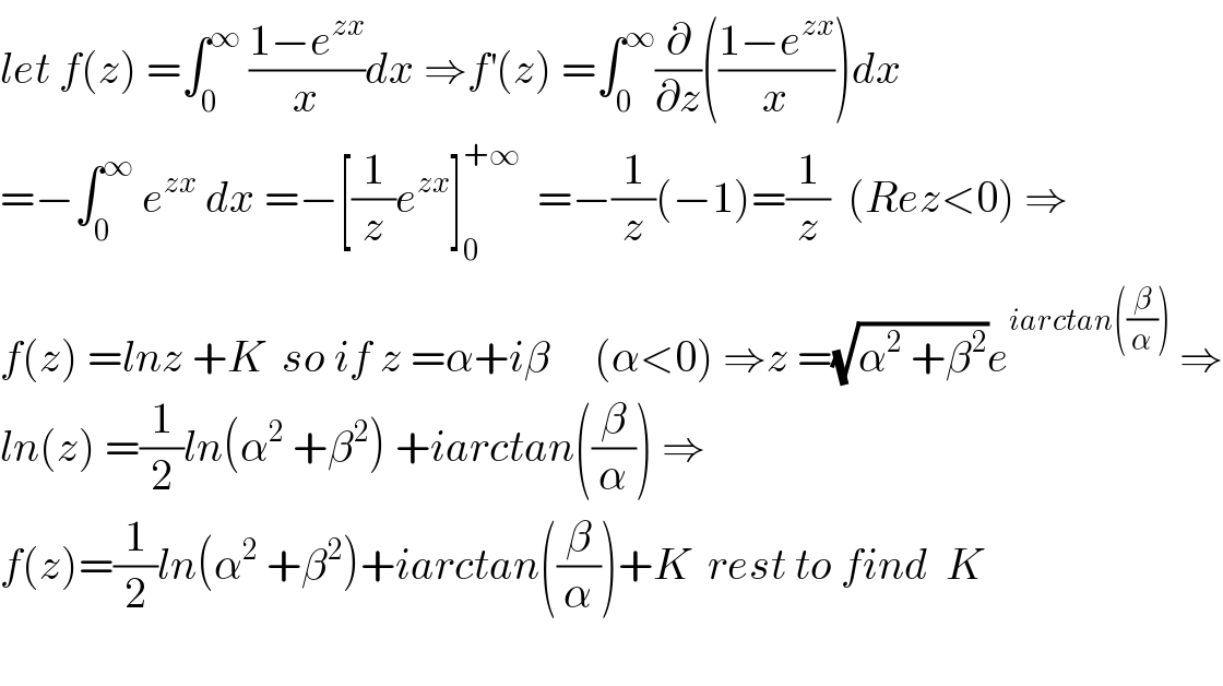 let f(z) =∫_0 ^∞  ((1−e^(zx) )/x)dx ⇒f^′ (z) =∫_0 ^∞ (∂/∂z)(((1−e^(zx) )/x))dx  =−∫_0 ^∞  e^(zx)  dx =−[(1/z)e^(zx) ]_0 ^(+∞)   =−(1/z)(−1)=(1/z)  (Rez<0) ⇒  f(z) =lnz +K  so if z =α+iβ     (α<0) ⇒z =(√(α^2  +β^2 ))e^(iarctan((β/α)))  ⇒  ln(z) =(1/2)ln(α^2  +β^2 ) +iarctan((β/α)) ⇒  f(z)=(1/2)ln(α^2  +β^2 )+iarctan((β/α))+K  rest to find  K    