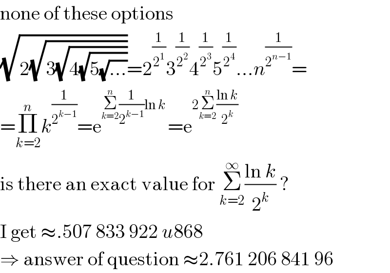 none of these options  (√(2(√(3(√(4(√(5(√(...))))))))))=2^(1/2^1 ) 3^(1/2^2 ) 4^(1/2^3 ) 5^(1/2^4 ) ...n^(1/2^(n−1) ) =  =Π_(k=2) ^n k^(1/2^(k−1) ) =e^(Σ_(k=2) ^n (1/2^(k−1) )ln k ) =e^(2Σ_(k=2) ^n ((ln k)/2^k ))   is there an exact value for Σ_(k=2) ^∞ ((ln k)/2^k ) ?  I get ≈.507 833 922 u868  ⇒ answer of question ≈2.761 206 841 96  