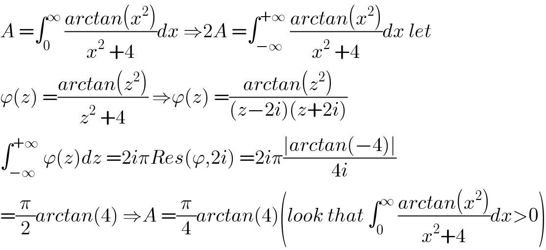 A =∫_0 ^∞  ((arctan(x^2 ))/(x^2  +4))dx ⇒2A =∫_(−∞) ^(+∞)  ((arctan(x^2 ))/(x^2  +4))dx let   ϕ(z) =((arctan(z^2 ))/(z^2  +4)) ⇒ϕ(z) =((arctan(z^2 ))/((z−2i)(z+2i)))  ∫_(−∞) ^(+∞)  ϕ(z)dz =2iπRes(ϕ,2i) =2iπ((∣arctan(−4)∣)/(4i))  =(π/2)arctan(4) ⇒A =(π/4)arctan(4)(look that ∫_0 ^∞  ((arctan(x^2 ))/(x^2 +4))dx>0)  