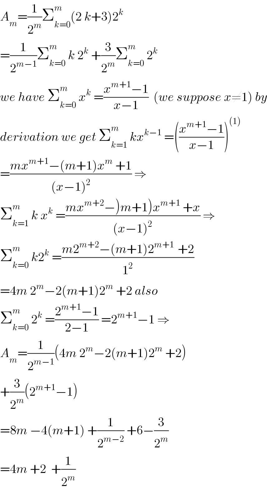 A_m =(1/2^m )Σ_(k=0) ^m (2 k+3)2^k   =(1/2^(m−1) )Σ_(k=0) ^m  k 2^k  +(3/2^m )Σ_(k=0) ^m  2^k   we have Σ_(k=0) ^m  x^k  =((x^(m+1) −1)/(x−1))  (we suppose x≠1) by  derivation we get Σ_(k=1) ^m  kx^(k−1)  =(((x^(m+1) −1)/(x−1)))^((1))   =((mx^(m+1) −(m+1)x^m  +1)/((x−1)^2 )) ⇒  Σ_(k=1) ^m  k x^k  =((mx^(m+2) −)m+1)x^(m+1)  +x)/((x−1)^2 )) ⇒  Σ_(k=0) ^m  k2^k  =((m2^(m+2) −(m+1)2^(m+1 )  +2)/1^2 )  =4m 2^m −2(m+1)2^m  +2 also  Σ_(k=0) ^m  2^k  =((2^(m+1) −1)/(2−1)) =2^(m+1) −1 ⇒  A_m =(1/2^(m−1) )(4m 2^m −2(m+1)2^m  +2)  +(3/2^m )(2^(m+1) −1)  =8m −4(m+1) +(1/2^(m−2) ) +6−(3/2^m )  =4m +2  +(1/2^m )  