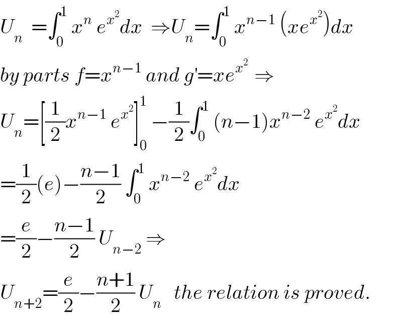 U_n   =∫_0 ^1  x^n  e^x^2  dx  ⇒U_n =∫_0 ^1  x^(n−1)  (xe^x^2  )dx  by parts f=x^(n−1)  and g^′ =xe^(x^2  )  ⇒  U_n =[(1/2)x^(n−1)  e^x^2  ]_0 ^1  −(1/2)∫_0 ^1  (n−1)x^(n−2)  e^x^2  dx  =(1/2)(e)−((n−1)/2) ∫_0 ^1  x^(n−2)  e^x^2  dx  =(e/2)−((n−1)/2) U_(n−2)  ⇒  U_(n+2) =(e/2)−((n+1)/2) U_n    the relation is proved.  