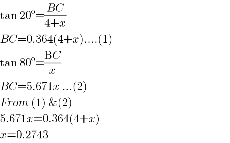 tan 20^o =((BC)/(4+x))  BC=0.364(4+x)....(1)  tan 80^o =((BC)/x)  BC=5.671x ...(2)  From (1) &(2)  5.671x=0.364(4+x)  x=0.2743  