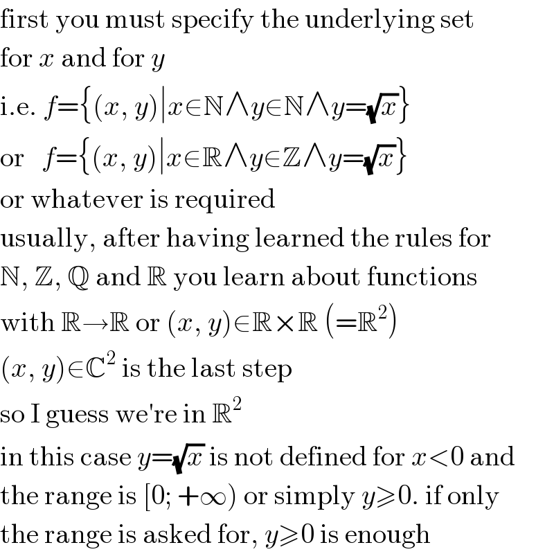 first you must specify the underlying set  for x and for y  i.e. f={(x, y)∣x∈N∧y∈N∧y=(√x)}  or   f={(x, y)∣x∈R∧y∈Z∧y=(√x)}  or whatever is required  usually, after having learned the rules for  N, Z, Q and R you learn about functions  with R→R or (x, y)∈R×R (=R^2 )  (x, y)∈C^2  is the last step  so I guess we′re in R^2   in this case y=(√x) is not defined for x<0 and  the range is [0; +∞) or simply y≥0. if only  the range is asked for, y≥0 is enough  