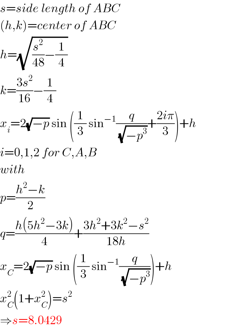 s=side length of ABC  (h,k)=center of ABC  h=(√((s^2 /(48))−(1/4)))  k=((3s^2 )/(16))−(1/4)  x_i =2(√(−p)) sin ((1/3) sin^(−1) (q/(√(−p^3 )))+((2iπ)/3))+h  i=0,1,2 for C,A,B  with  p=((h^2 −k)/2)  q=((h(5h^2 −3k))/4)+((3h^2 +3k^2 −s^2 )/(18h))  x_C =2(√(−p)) sin ((1/3) sin^(−1) (q/(√(−p^3 ))))+h  x_C ^2 (1+x_C ^2 )=s^2   ⇒s=8.0429  